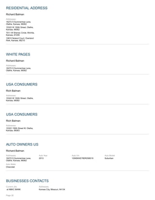 RESIDENTIAL ADDRESS
Richard Balman
Addresses:
16272 S Summertree Lane,
Olathe, Kansas, 66062
15322 W 150th Street, Olathe,
Kansas, 66062
7011 W Sheriac Circle, Wichita,
Kansas, 67209
10810 Noland Court, Overland
Park, Kansas, 66210
WHITE PAGES
Richard Balman
Addresses:
16272 S Summertree Lane,
Olathe, Kansas, 66062
USA CONSUMERS
Rich Balman
Addresses:
15322 W 150th Street, Olathe,
Kansas, 66062
USA CONSUMERS
Rich Balman
Addresses:
15322 150th Street W, Olathe,
Kansas, 66063
AUTO OWNERS US
Richard Balman
Addresses:
16272 S Summertree Lane,
Olathe, Kansas, 66062
Auto Year
2013
Auto Vin
1GNSKKE78DR298519
Auto Model
Suburban
Auto Make
Chevrolet
BUSINESSES CONTACTS
Current Job:
at NBKC BANK
Addresses:
Kansas City, Missouri, 64134
Page 26
 