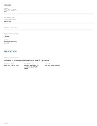 Manager
Industry
Federal Savings Institu-
tions
NATL BANK OF KC
Employment Duration
Apr 25, 2008
Mcnamee Lochner Titus
Perryton Equity Exchange
Owner
Industry
Agricultural Production
Livestock
EDUCATION
Fort Hays State University
Bachelor of Business Administration (B.B.A.), Finance
Attendance Dates
Jan 1, 1987 - Dec 31, 1991
Qualification Type
Bachelor of Business Ad-
ministration (B.B.A.), Fi-
nance
University
Fort Hays State University
Page 3
 
