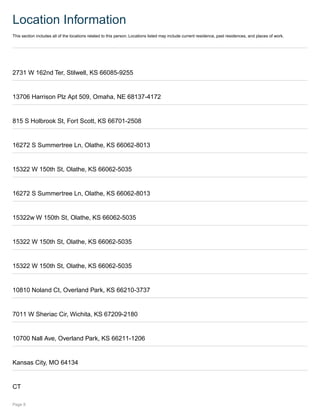 Location Information
This section includes all of the locations related to this person. Locations listed may include current residence, past residences, and places of work.
2731 W 162nd Ter, Stilwell, KS 66085-9255
13706 Harrison Plz Apt 509, Omaha, NE 68137-4172
815 S Holbrook St, Fort Scott, KS 66701-2508
16272 S Summertree Ln, Olathe, KS 66062-8013
15322 W 150th St, Olathe, KS 66062-5035
16272 S Summertree Ln, Olathe, KS 66062-8013
15322w W 150th St, Olathe, KS 66062-5035
15322 W 150th St, Olathe, KS 66062-5035
15322 W 150th St, Olathe, KS 66062-5035
10810 Noland Ct, Overland Park, KS 66210-3737
7011 W Sheriac Cir, Wichita, KS 67209-2180
10700 Nall Ave, Overland Park, KS 66211-1206
Kansas City, MO 64134
CT
Page 8
 