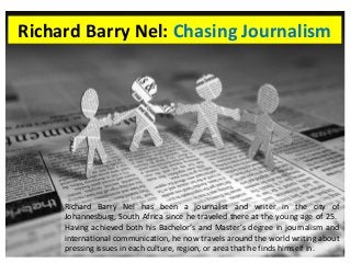 Richard Barry Nel: Chasing Journalism 
Richard Barry Nel has been a journalist and writer in the city of 
Johannesburg, South Africa since he traveled there at the young age of 25. 
Having achieved both his Bachelor’s and Master’s degree in journalism and 
international communication, he now travels around the world writing about 
pressing issues in each culture, region, or area that he finds himself in. 
 