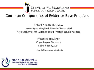 Common Components of Evidence Base Practices 
Richard P. Barth, PhD, MSW 
University of Maryland School of Social Work 
National Center for Evidence Based Practice in Child Welfare 
Presented at EUSARF 
Copenhagen, Denmark 
September 4, 2014 
rbarth@ssw.umaryland.edu  