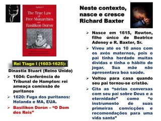 Neste contexto,
                                nasce e cresce
                                Richard Baxter

                                   Nasce em 1615, Rowton,
                                    filho único de Beatrice
                                    Adeney e R. Baxter, Sr.
                                   Viveu até os 10 anos com
                                    os avós maternos, pois o
                                    pai tinha herdado muitas
  Rei Tiago I (1603-1625):          dívidas e tinha o hábito de
                                    jogar.   Sua    mãe      não
Dinastia Stuart (Reino Unido)       apresentava boa saúde.
 1604: Conferência do             Voltou para casa quando
  Tribunal de Hampton: rei          seu pai tornou-se cristão.
  ameaça comissão de
                                   Cita as “sérias conversas
  puritanos
                                    com seu pai sobre Deus e a
 1620: Fuga dos puritanos:         eternidade”     como      “o
  Holanda e MA, EUA.                instrumento     de      suas
 Basilikon Doron – “O Dom          primeiras    convicções    e
  dos Reis”                         recomendações para uma
                                    vida santa”
 