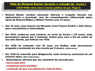 Vida de Richard Baxter durante o reinado de Carlos I
           (1625-1640: reina com a mesma política do pai, Tiago I)


 Richard Baxter recebeu educação informal e irregular durante sua
  adolescência e juventude, mas foi tremendamente influenciado pelas
  obras de Richard Sibbes e Willian Perkins (aos 15 anos).

 Aos 16 anos, seus tutores em Wroxeter eram Francis Garbet e John Owen,
  que o encaminhou à universidade.

 Em 1633, mudou-se para Londres, na corte de Carlos I (18 anos), onde
  permaneceu apenas por 4 semanas. Voltou para casa a fim de cuidar de
  sua mãe doente, que faleceu em 1635.

 Em 1638 foi ordenado com 23 anos, em Dudley, onde permaneceu
  pregando e ensinando em uma escola por 9 meses. (Conformista)

 Em 1639 foi removido para Bridgenorth, onde tornou-se assistente de um
  ministro idoso. (Não Conformista).
 Historiadores afirmam que seu ministério foi marcado por:
  . fervor pela obra
  . compaixão pelos perdidos
  . convicção de que sua suficiência vinha de Deus
 