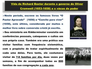 Vida de Richard Baxter durante o governo de Oliver
              Cromwell (1653-1658) e o vácuo de poder

Neste período, escreve os famosos livros “O
Pastor Aprovado”   (1656) e “Convite para viver”
(1658), este último, considerado por muitos o
melhor livro sobre conversão cristã já escrito.
Seu ministério em Kidderminster consistia em
conferências pessoais, catequeses e cultos em
sua própria casa. Também era uma prática sua
visitar famílias com frequência sistemática,
com o propósito de tratar espiritualmente de
cada uma delas. Para tanto, ele costumava
visitar de 7-8 famílias por dia, duas vezes por
semana, a fim de acompanhar todas as 800
famílias de sua congregação a cada ano.
 