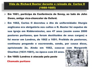 Vida de Richard Baxter durante o reinado de Carlos II
                       (1660-1685)

 Em 1661, participa da Conferência de Savoy, ao lado de John
  Owen, antigo vice-chanceler de Oxford.

 Em 1662, Carlos II decretou o Ato de uniformidade: liturgia
  anglicana era obrigatória nos cultos e R. Baxter foi expulso de
  sua igreja em Kidderminster, aos 47 anos (assim como 2000
  pastores puritanos, que foram destituídos de seus cargos) e
  foi morar em Londres, de 1662 a 1691. Proibido de pastorear,
  continuou pregando e escrevendo, sendo, por causa disso,
  aprisionado 2x. Ainda em 1662, casa-se com Margareth
  Charlton (1631-1681), na época com 23 anos.

 Em 1665: Londres é atacada pela peste

  Chamado puritano
 