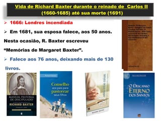 Vida de Richard Baxter durante o reinado de Carlos II
               (1660-1685) até sua morte (1691)

 1666: Londres incendiada

 Em 1681, sua esposa falece, aos 50 anos.

Nesta ocasião, R. Baxter escreveu

“Memórias de Margaret Baxter”.

 Falece aos 76 anos, deixando mais de 130

livros.
 