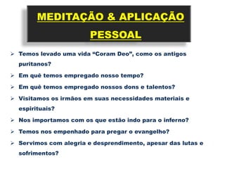 MEDITAÇÃO & APLICAÇÃO
                        PESSOAL
 Temos levado uma vida “Coram Deo”, como os antigos
  puritanos?

 Em quê temos empregado nosso tempo?

 Em quê temos empregado nossos dons e talentos?

 Visitamos os irmãos em suas necessidades materiais e
  espirituais?

 Nos importamos com os que estão indo para o inferno?

 Temos nos empenhado para pregar o evangelho?

 Servimos com alegria e desprendimento, apesar das lutas e
  sofrimentos?
 