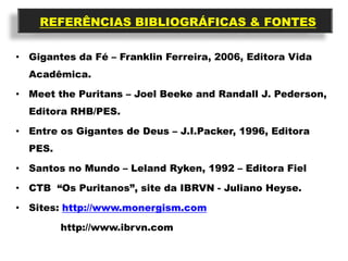 REFERÊNCIAS BIBLIOGRÁFICAS & FONTES

• Gigantes da Fé – Franklin Ferreira, 2006, Editora Vida
  Acadêmica.

• Meet the Puritans – Joel Beeke and Randall J. Pederson,
  Editora RHB/PES.

• Entre os Gigantes de Deus – J.I.Packer, 1996, Editora
  PES.

• Santos no Mundo – Leland Ryken, 1992 – Editora Fiel

• CTB “Os Puritanos”, site da IBRVN - Juliano Heyse.

• Sites: http://www.monergism.com

         http://www.ibrvn.com
 
