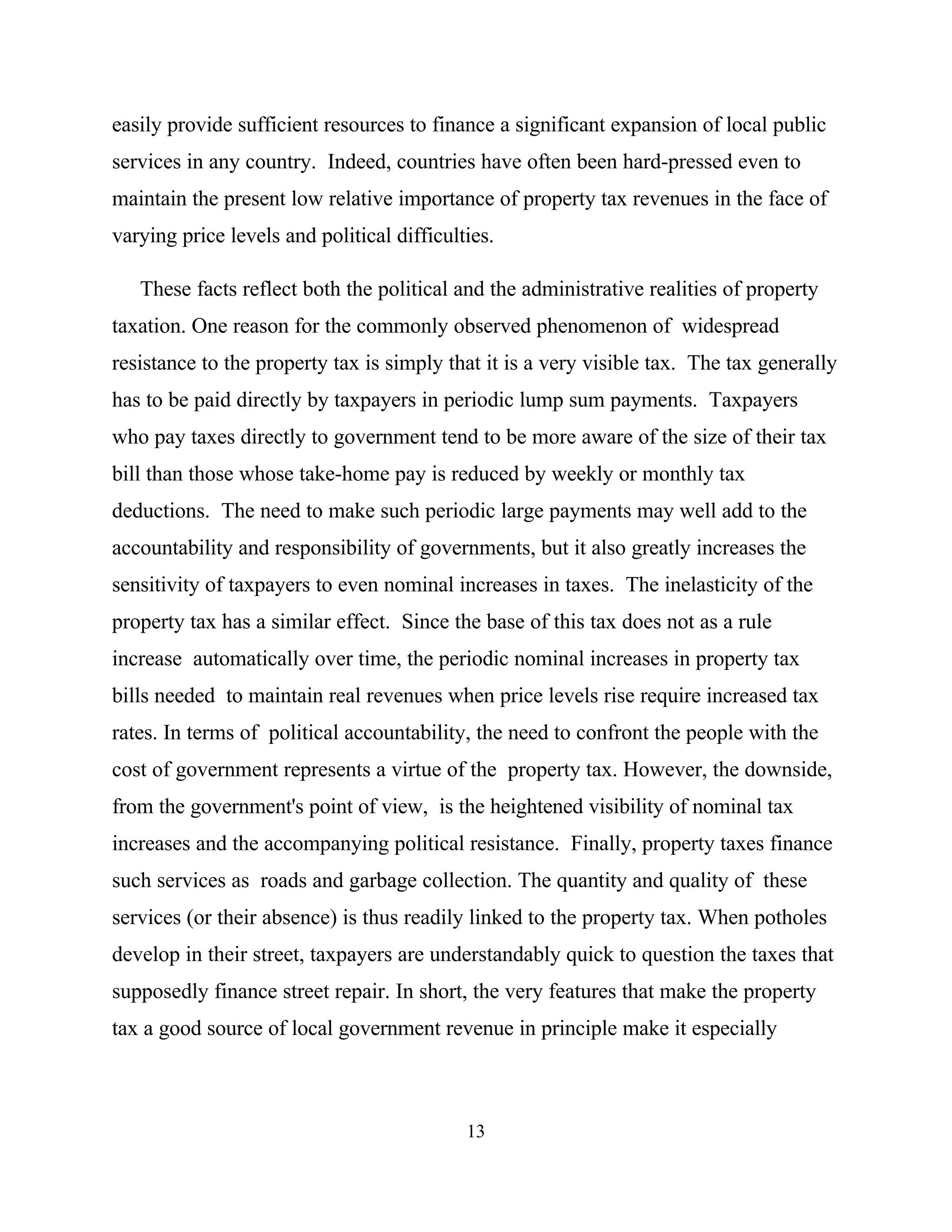 13
easily provide sufficient resources to finance a significant expansion of local public
services in any country. Indeed, countries have often been hard-pressed even to
maintain the present low relative importance of property tax revenues in the face of
varying price levels and political difficulties.
These facts reflect both the political and the administrative realities of property
taxation. One reason for the commonly observed phenomenon of widespread
resistance to the property tax is simply that it is a very visible tax. The tax generally
has to be paid directly by taxpayers in periodic lump sum payments. Taxpayers
who pay taxes directly to government tend to be more aware of the size of their tax
bill than those whose take-home pay is reduced by weekly or monthly tax
deductions. The need to make such periodic large payments may well add to the
accountability and responsibility of governments, but it also greatly increases the
sensitivity of taxpayers to even nominal increases in taxes. The inelasticity of the
property tax has a similar effect. Since the base of this tax does not as a rule
increase automatically over time, the periodic nominal increases in property tax
bills needed to maintain real revenues when price levels rise require increased tax
rates. In terms of political accountability, the need to confront the people with the
cost of government represents a virtue of the property tax. However, the downside,
from the government's point of view, is the heightened visibility of nominal tax
increases and the accompanying political resistance. Finally, property taxes finance
such services as roads and garbage collection. The quantity and quality of these
services (or their absence) is thus readily linked to the property tax. When potholes
develop in their street, taxpayers are understandably quick to question the taxes that
supposedly finance street repair. In short, the very features that make the property
tax a good source of local government revenue in principle make it especially
 