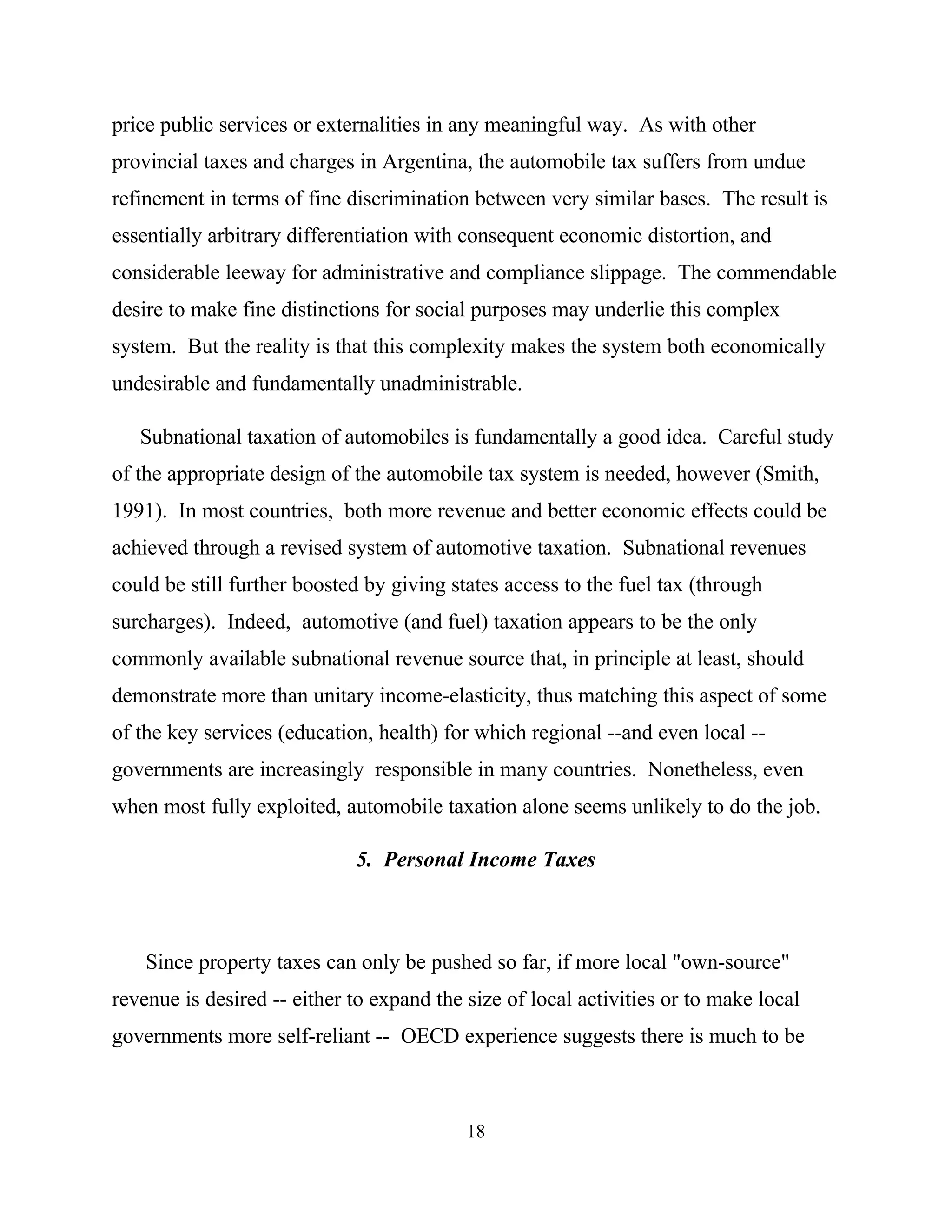 18
price public services or externalities in any meaningful way. As with other
provincial taxes and charges in Argentina, the automobile tax suffers from undue
refinement in terms of fine discrimination between very similar bases. The result is
essentially arbitrary differentiation with consequent economic distortion, and
considerable leeway for administrative and compliance slippage. The commendable
desire to make fine distinctions for social purposes may underlie this complex
system. But the reality is that this complexity makes the system both economically
undesirable and fundamentally unadministrable.
Subnational taxation of automobiles is fundamentally a good idea. Careful study
of the appropriate design of the automobile tax system is needed, however (Smith,
1991). In most countries, both more revenue and better economic effects could be
achieved through a revised system of automotive taxation. Subnational revenues
could be still further boosted by giving states access to the fuel tax (through
surcharges). Indeed, automotive (and fuel) taxation appears to be the only
commonly available subnational revenue source that, in principle at least, should
demonstrate more than unitary income-elasticity, thus matching this aspect of some
of the key services (education, health) for which regional --and even local --
governments are increasingly responsible in many countries. Nonetheless, even
when most fully exploited, automobile taxation alone seems unlikely to do the job.
5. Personal Income Taxes
Since property taxes can only be pushed so far, if more local "own-source"
revenue is desired -- either to expand the size of local activities or to make local
governments more self-reliant -- OECD experience suggests there is much to be
 