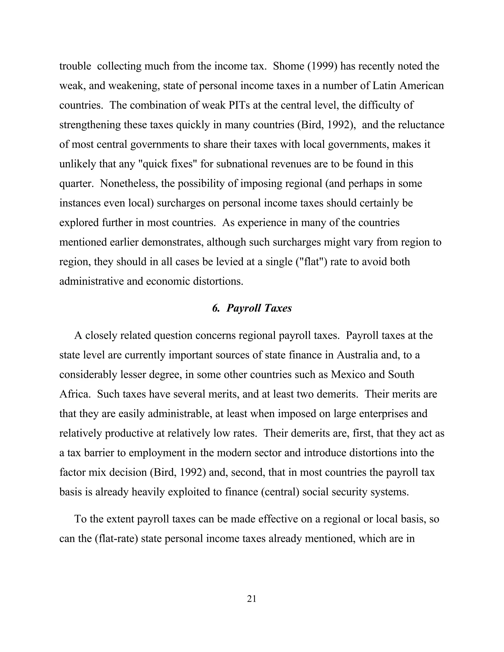 21
trouble collecting much from the income tax. Shome (1999) has recently noted the
weak, and weakening, state of personal income taxes in a number of Latin American
countries. The combination of weak PITs at the central level, the difficulty of
strengthening these taxes quickly in many countries (Bird, 1992), and the reluctance
of most central governments to share their taxes with local governments, makes it
unlikely that any "quick fixes" for subnational revenues are to be found in this
quarter. Nonetheless, the possibility of imposing regional (and perhaps in some
instances even local) surcharges on personal income taxes should certainly be
explored further in most countries. As experience in many of the countries
mentioned earlier demonstrates, although such surcharges might vary from region to
region, they should in all cases be levied at a single ("flat") rate to avoid both
administrative and economic distortions.
6. Payroll Taxes
A closely related question concerns regional payroll taxes. Payroll taxes at the
state level are currently important sources of state finance in Australia and, to a
considerably lesser degree, in some other countries such as Mexico and South
Africa. Such taxes have several merits, and at least two demerits. Their merits are
that they are easily administrable, at least when imposed on large enterprises and
relatively productive at relatively low rates. Their demerits are, first, that they act as
a tax barrier to employment in the modern sector and introduce distortions into the
factor mix decision (Bird, 1992) and, second, that in most countries the payroll tax
basis is already heavily exploited to finance (central) social security systems.
To the extent payroll taxes can be made effective on a regional or local basis, so
can the (flat-rate) state personal income taxes already mentioned, which are in
 