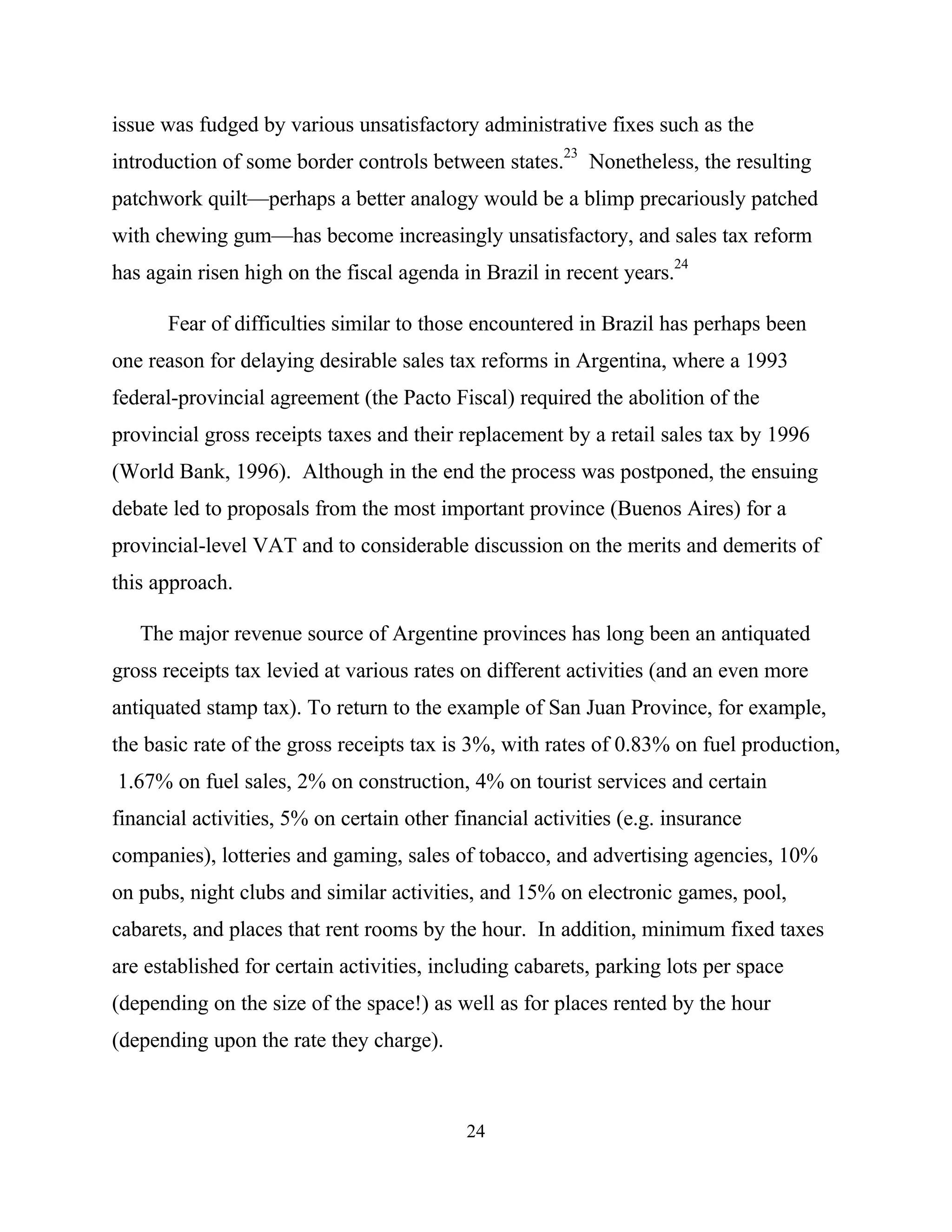 24
issue was fudged by various unsatisfactory administrative fixes such as the
introduction of some border controls between states.
23
Nonetheless, the resulting
patchwork quilt—perhaps a better analogy would be a blimp precariously patched
with chewing gum—has become increasingly unsatisfactory, and sales tax reform
has again risen high on the fiscal agenda in Brazil in recent years.
24
Fear of difficulties similar to those encountered in Brazil has perhaps been
one reason for delaying desirable sales tax reforms in Argentina, where a 1993
federal-provincial agreement (the Pacto Fiscal) required the abolition of the
provincial gross receipts taxes and their replacement by a retail sales tax by 1996
(World Bank, 1996). Although in the end the process was postponed, the ensuing
debate led to proposals from the most important province (Buenos Aires) for a
provincial-level VAT and to considerable discussion on the merits and demerits of
this approach.
The major revenue source of Argentine provinces has long been an antiquated
gross receipts tax levied at various rates on different activities (and an even more
antiquated stamp tax). To return to the example of San Juan Province, for example,
the basic rate of the gross receipts tax is 3%, with rates of 0.83% on fuel production,
1.67% on fuel sales, 2% on construction, 4% on tourist services and certain
financial activities, 5% on certain other financial activities (e.g. insurance
companies), lotteries and gaming, sales of tobacco, and advertising agencies, 10%
on pubs, night clubs and similar activities, and 15% on electronic games, pool,
cabarets, and places that rent rooms by the hour. In addition, minimum fixed taxes
are established for certain activities, including cabarets, parking lots per space
(depending on the size of the space!) as well as for places rented by the hour
(depending upon the rate they charge).
 