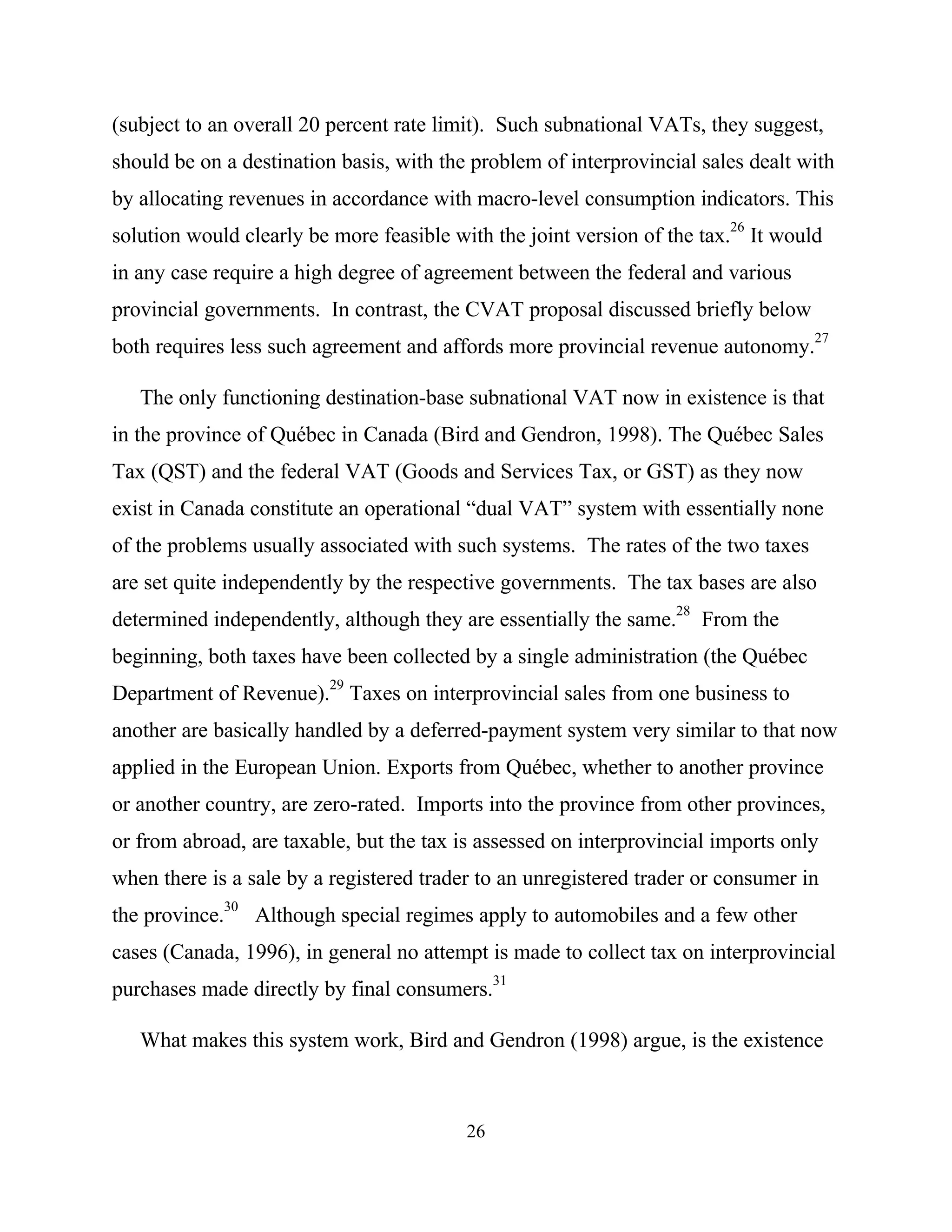 26
(subject to an overall 20 percent rate limit). Such subnational VATs, they suggest,
should be on a destination basis, with the problem of interprovincial sales dealt with
by allocating revenues in accordance with macro-level consumption indicators. This
solution would clearly be more feasible with the joint version of the tax.
26
It would
in any case require a high degree of agreement between the federal and various
provincial governments. In contrast, the CVAT proposal discussed briefly below
both requires less such agreement and affords more provincial revenue autonomy.
27
The only functioning destination-base subnational VAT now in existence is that
in the province of Québec in Canada (Bird and Gendron, 1998). The Québec Sales
Tax (QST) and the federal VAT (Goods and Services Tax, or GST) as they now
exist in Canada constitute an operational “dual VAT” system with essentially none
of the problems usually associated with such systems. The rates of the two taxes
are set quite independently by the respective governments. The tax bases are also
determined independently, although they are essentially the same.28
From the
beginning, both taxes have been collected by a single administration (the Québec
Department of Revenue).29
Taxes on interprovincial sales from one business to
another are basically handled by a deferred-payment system very similar to that now
applied in the European Union. Exports from Québec, whether to another province
or another country, are zero-rated. Imports into the province from other provinces,
or from abroad, are taxable, but the tax is assessed on interprovincial imports only
when there is a sale by a registered trader to an unregistered trader or consumer in
the province.
30
Although special regimes apply to automobiles and a few other
cases (Canada, 1996), in general no attempt is made to collect tax on interprovincial
purchases made directly by final consumers.
31
What makes this system work, Bird and Gendron (1998) argue, is the existence
 