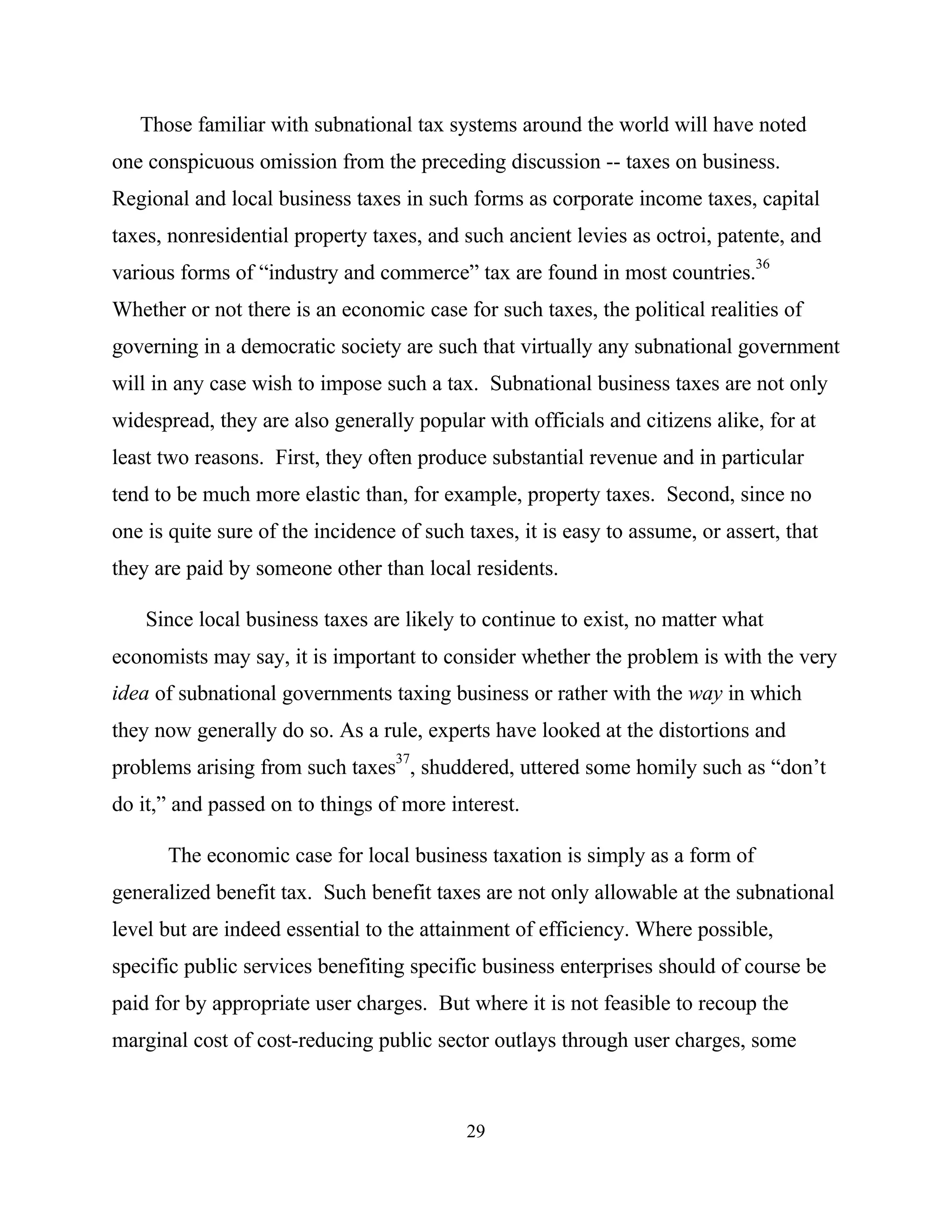 29
Those familiar with subnational tax systems around the world will have noted
one conspicuous omission from the preceding discussion -- taxes on business.
Regional and local business taxes in such forms as corporate income taxes, capital
taxes, nonresidential property taxes, and such ancient levies as octroi, patente, and
various forms of “industry and commerce” tax are found in most countries.
36
Whether or not there is an economic case for such taxes, the political realities of
governing in a democratic society are such that virtually any subnational government
will in any case wish to impose such a tax. Subnational business taxes are not only
widespread, they are also generally popular with officials and citizens alike, for at
least two reasons. First, they often produce substantial revenue and in particular
tend to be much more elastic than, for example, property taxes. Second, since no
one is quite sure of the incidence of such taxes, it is easy to assume, or assert, that
they are paid by someone other than local residents.
Since local business taxes are likely to continue to exist, no matter what
economists may say, it is important to consider whether the problem is with the very
idea of subnational governments taxing business or rather with the way in which
they now generally do so. As a rule, experts have looked at the distortions and
problems arising from such taxes37
, shuddered, uttered some homily such as “don’t
do it,” and passed on to things of more interest.
The economic case for local business taxation is simply as a form of
generalized benefit tax. Such benefit taxes are not only allowable at the subnational
level but are indeed essential to the attainment of efficiency. Where possible,
specific public services benefiting specific business enterprises should of course be
paid for by appropriate user charges. But where it is not feasible to recoup the
marginal cost of cost-reducing public sector outlays through user charges, some
 