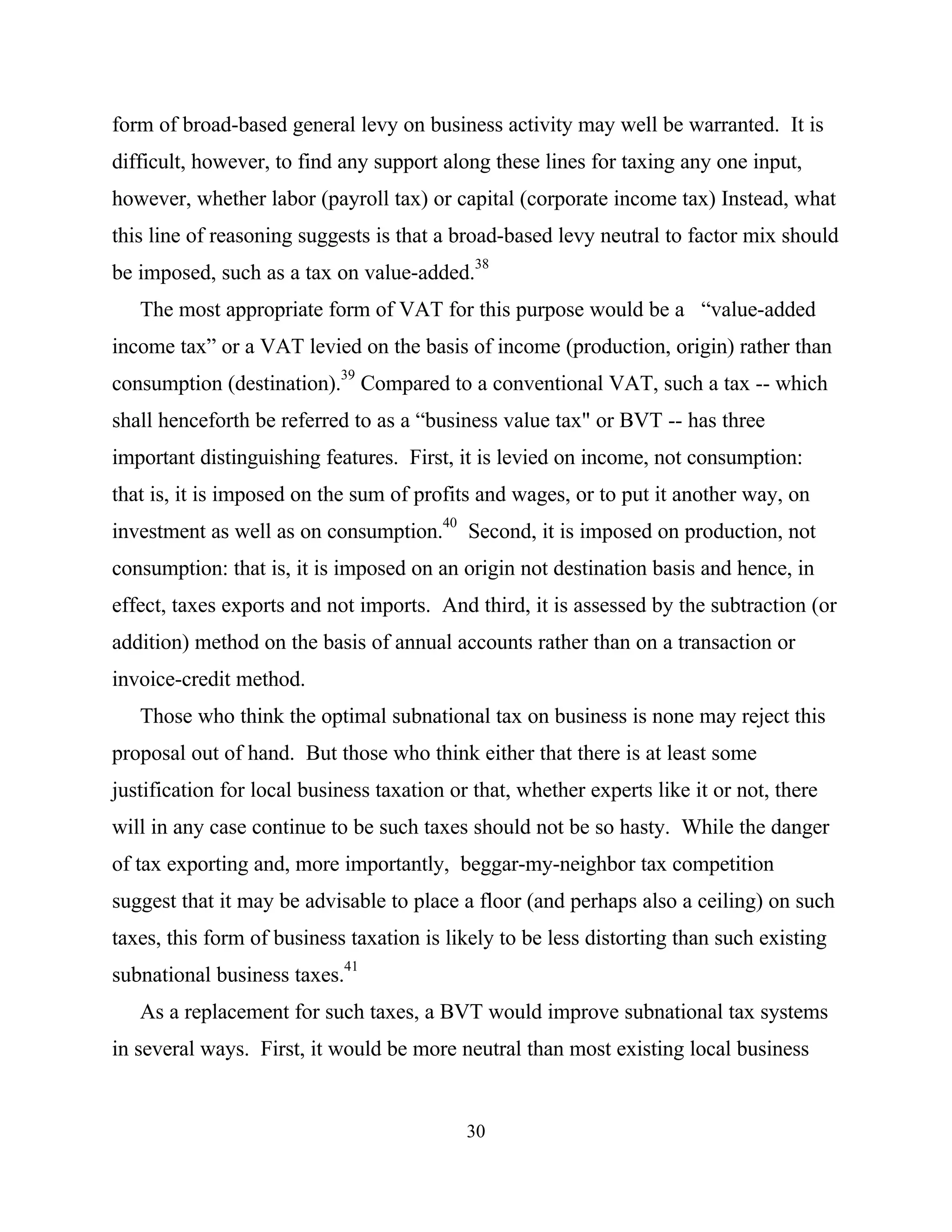 30
form of broad-based general levy on business activity may well be warranted. It is
difficult, however, to find any support along these lines for taxing any one input,
however, whether labor (payroll tax) or capital (corporate income tax) Instead, what
this line of reasoning suggests is that a broad-based levy neutral to factor mix should
be imposed, such as a tax on value-added.
38
The most appropriate form of VAT for this purpose would be a “value-added
income tax” or a VAT levied on the basis of income (production, origin) rather than
consumption (destination).
39
Compared to a conventional VAT, such a tax -- which
shall henceforth be referred to as a “business value tax" or BVT -- has three
important distinguishing features. First, it is levied on income, not consumption:
that is, it is imposed on the sum of profits and wages, or to put it another way, on
investment as well as on consumption.40
Second, it is imposed on production, not
consumption: that is, it is imposed on an origin not destination basis and hence, in
effect, taxes exports and not imports. And third, it is assessed by the subtraction (or
addition) method on the basis of annual accounts rather than on a transaction or
invoice-credit method.
Those who think the optimal subnational tax on business is none may reject this
proposal out of hand. But those who think either that there is at least some
justification for local business taxation or that, whether experts like it or not, there
will in any case continue to be such taxes should not be so hasty. While the danger
of tax exporting and, more importantly, beggar-my-neighbor tax competition
suggest that it may be advisable to place a floor (and perhaps also a ceiling) on such
taxes, this form of business taxation is likely to be less distorting than such existing
subnational business taxes.
41
As a replacement for such taxes, a BVT would improve subnational tax systems
in several ways. First, it would be more neutral than most existing local business
 