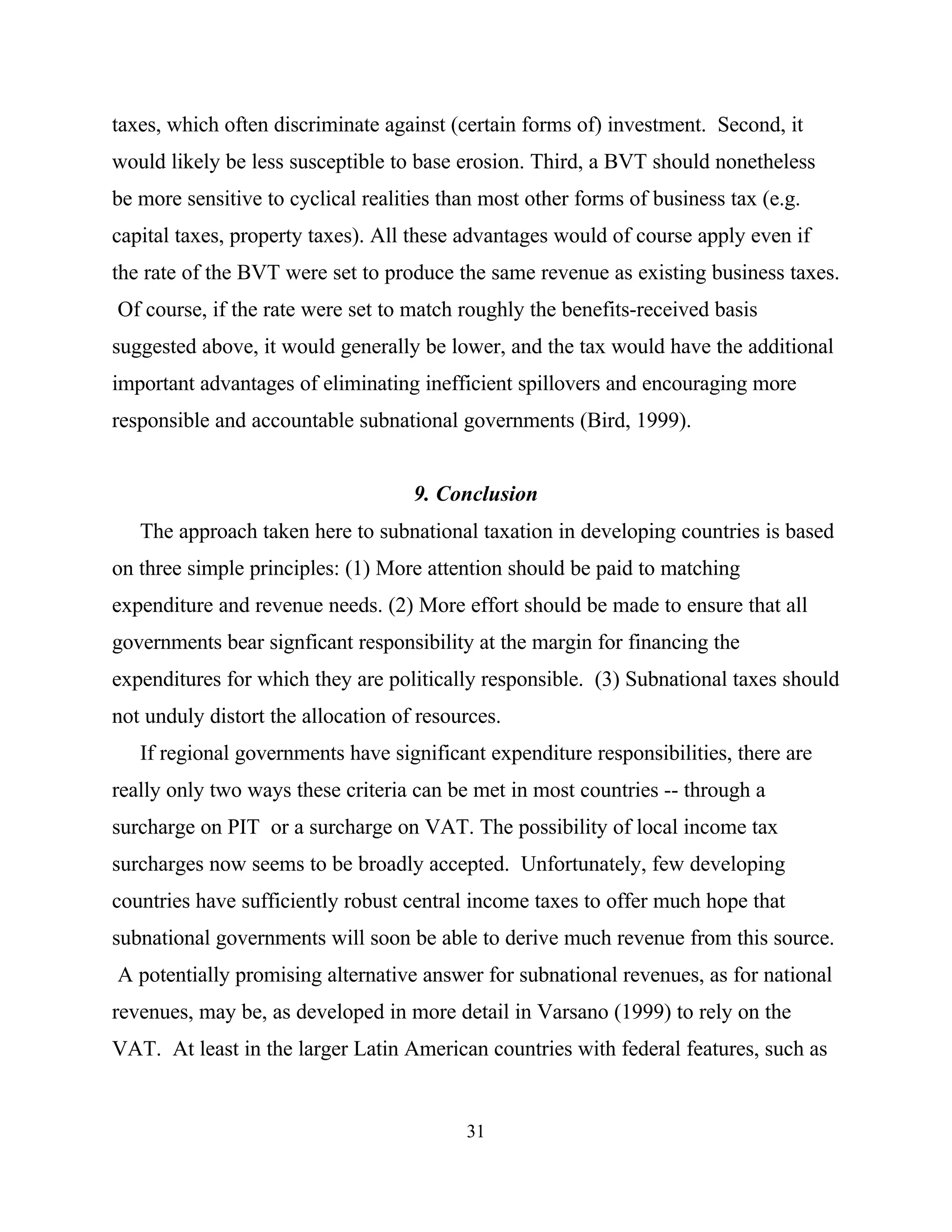 31
taxes, which often discriminate against (certain forms of) investment. Second, it
would likely be less susceptible to base erosion. Third, a BVT should nonetheless
be more sensitive to cyclical realities than most other forms of business tax (e.g.
capital taxes, property taxes). All these advantages would of course apply even if
the rate of the BVT were set to produce the same revenue as existing business taxes.
Of course, if the rate were set to match roughly the benefits-received basis
suggested above, it would generally be lower, and the tax would have the additional
important advantages of eliminating inefficient spillovers and encouraging more
responsible and accountable subnational governments (Bird, 1999).
9. Conclusion
The approach taken here to subnational taxation in developing countries is based
on three simple principles: (1) More attention should be paid to matching
expenditure and revenue needs. (2) More effort should be made to ensure that all
governments bear signficant responsibility at the margin for financing the
expenditures for which they are politically responsible. (3) Subnational taxes should
not unduly distort the allocation of resources.
If regional governments have significant expenditure responsibilities, there are
really only two ways these criteria can be met in most countries -- through a
surcharge on PIT or a surcharge on VAT. The possibility of local income tax
surcharges now seems to be broadly accepted. Unfortunately, few developing
countries have sufficiently robust central income taxes to offer much hope that
subnational governments will soon be able to derive much revenue from this source.
A potentially promising alternative answer for subnational revenues, as for national
revenues, may be, as developed in more detail in Varsano (1999) to rely on the
VAT. At least in the larger Latin American countries with federal features, such as
 