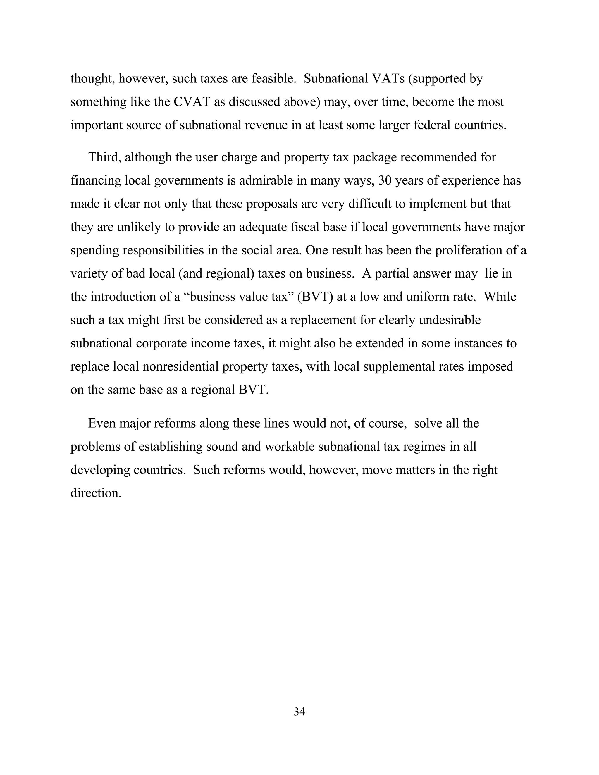 34
thought, however, such taxes are feasible. Subnational VATs (supported by
something like the CVAT as discussed above) may, over time, become the most
important source of subnational revenue in at least some larger federal countries.
Third, although the user charge and property tax package recommended for
financing local governments is admirable in many ways, 30 years of experience has
made it clear not only that these proposals are very difficult to implement but that
they are unlikely to provide an adequate fiscal base if local governments have major
spending responsibilities in the social area. One result has been the proliferation of a
variety of bad local (and regional) taxes on business. A partial answer may lie in
the introduction of a “business value tax” (BVT) at a low and uniform rate. While
such a tax might first be considered as a replacement for clearly undesirable
subnational corporate income taxes, it might also be extended in some instances to
replace local nonresidential property taxes, with local supplemental rates imposed
on the same base as a regional BVT.
Even major reforms along these lines would not, of course, solve all the
problems of establishing sound and workable subnational tax regimes in all
developing countries. Such reforms would, however, move matters in the right
direction.
 