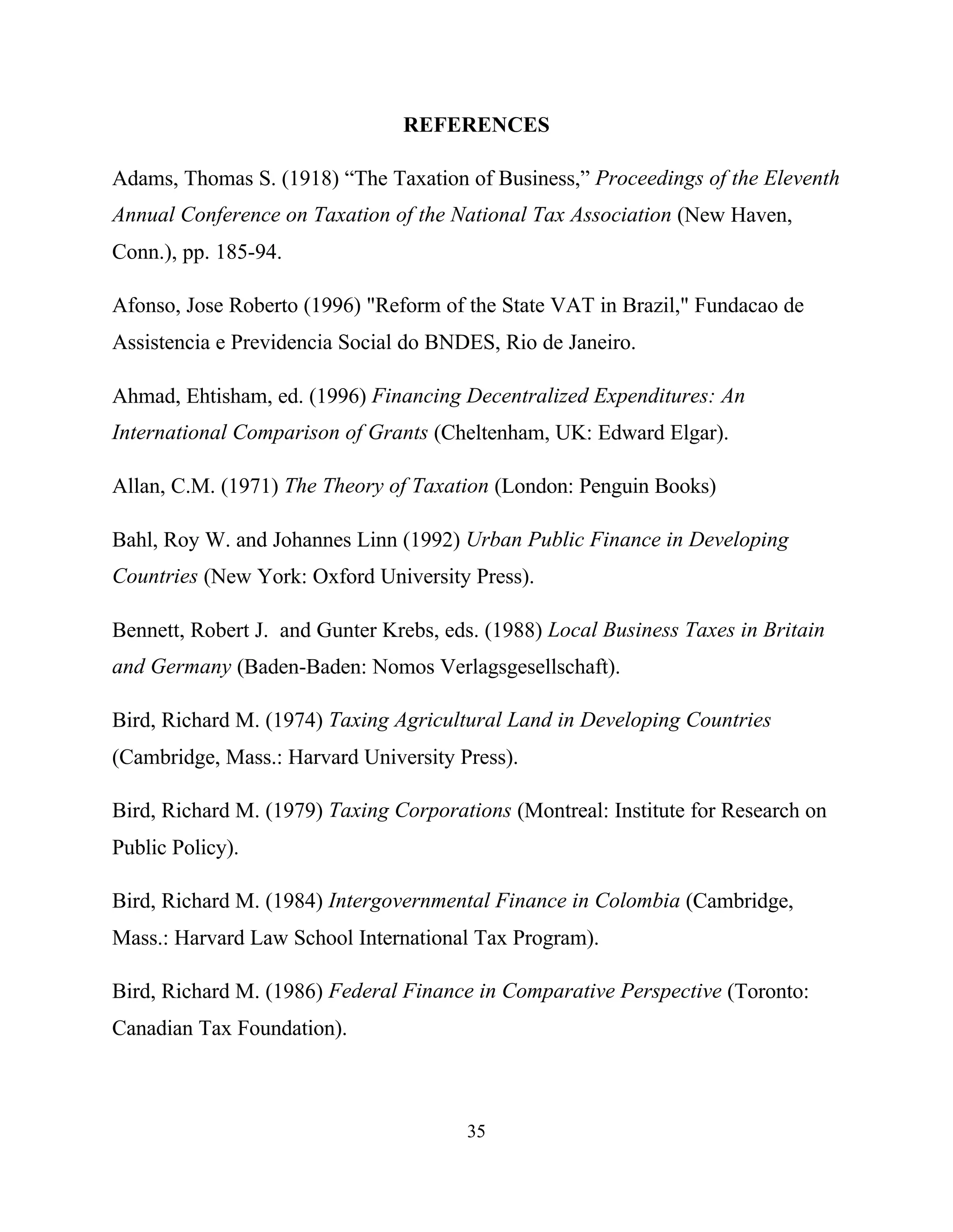 35
REFERENCES
Adams, Thomas S. (1918) “The Taxation of Business,” Proceedings of the Eleventh
Annual Conference on Taxation of the National Tax Association (New Haven,
Conn.), pp. 185-94.
Afonso, Jose Roberto (1996) "Reform of the State VAT in Brazil," Fundacao de
Assistencia e Previdencia Social do BNDES, Rio de Janeiro.
Ahmad, Ehtisham, ed. (1996) Financing Decentralized Expenditures: An
International Comparison of Grants (Cheltenham, UK: Edward Elgar).
Allan, C.M. (1971) The Theory of Taxation (London: Penguin Books)
Bahl, Roy W. and Johannes Linn (1992) Urban Public Finance in Developing
Countries (New York: Oxford University Press).
Bennett, Robert J. and Gunter Krebs, eds. (1988) Local Business Taxes in Britain
and Germany (Baden-Baden: Nomos Verlagsgesellschaft).
Bird, Richard M. (1974) Taxing Agricultural Land in Developing Countries
(Cambridge, Mass.: Harvard University Press).
Bird, Richard M. (1979) Taxing Corporations (Montreal: Institute for Research on
Public Policy).
Bird, Richard M. (1984) Intergovernmental Finance in Colombia (Cambridge,
Mass.: Harvard Law School International Tax Program).
Bird, Richard M. (1986) Federal Finance in Comparative Perspective (Toronto:
Canadian Tax Foundation).
 