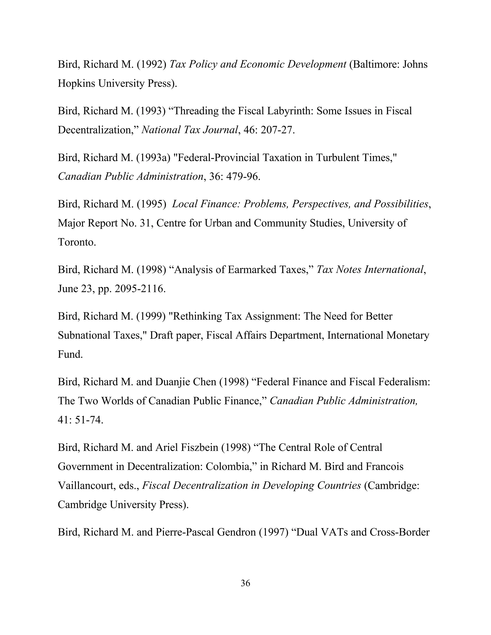 36
Bird, Richard M. (1992) Tax Policy and Economic Development (Baltimore: Johns
Hopkins University Press).
Bird, Richard M. (1993) “Threading the Fiscal Labyrinth: Some Issues in Fiscal
Decentralization,” National Tax Journal, 46: 207-27.
Bird, Richard M. (1993a) "Federal-Provincial Taxation in Turbulent Times,"
Canadian Public Administration, 36: 479-96.
Bird, Richard M. (1995) Local Finance: Problems, Perspectives, and Possibilities,
Major Report No. 31, Centre for Urban and Community Studies, University of
Toronto.
Bird, Richard M. (1998) “Analysis of Earmarked Taxes,” Tax Notes International,
June 23, pp. 2095-2116.
Bird, Richard M. (1999) "Rethinking Tax Assignment: The Need for Better
Subnational Taxes," Draft paper, Fiscal Affairs Department, International Monetary
Fund.
Bird, Richard M. and Duanjie Chen (1998) “Federal Finance and Fiscal Federalism:
The Two Worlds of Canadian Public Finance,” Canadian Public Administration,
41: 51-74.
Bird, Richard M. and Ariel Fiszbein (1998) “The Central Role of Central
Government in Decentralization: Colombia,” in Richard M. Bird and Francois
Vaillancourt, eds., Fiscal Decentralization in Developing Countries (Cambridge:
Cambridge University Press).
Bird, Richard M. and Pierre-Pascal Gendron (1997) “Dual VATs and Cross-Border
 