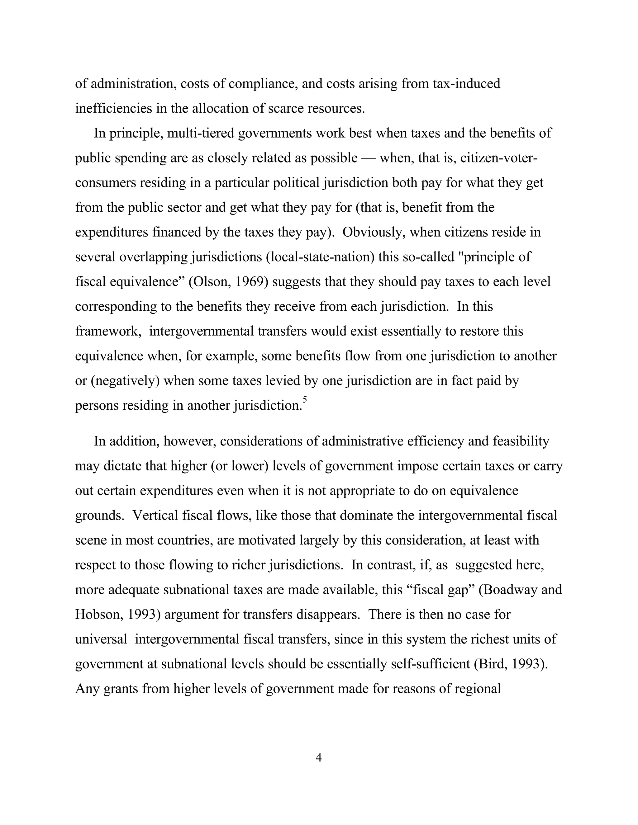 4
of administration, costs of compliance, and costs arising from tax-induced
inefficiencies in the allocation of scarce resources.
In principle, multi-tiered governments work best when taxes and the benefits of
public spending are as closely related as possible — when, that is, citizen-voter-
consumers residing in a particular political jurisdiction both pay for what they get
from the public sector and get what they pay for (that is, benefit from the
expenditures financed by the taxes they pay). Obviously, when citizens reside in
several overlapping jurisdictions (local-state-nation) this so-called "principle of
fiscal equivalence” (Olson, 1969) suggests that they should pay taxes to each level
corresponding to the benefits they receive from each jurisdiction. In this
framework, intergovernmental transfers would exist essentially to restore this
equivalence when, for example, some benefits flow from one jurisdiction to another
or (negatively) when some taxes levied by one jurisdiction are in fact paid by
persons residing in another jurisdiction.5
In addition, however, considerations of administrative efficiency and feasibility
may dictate that higher (or lower) levels of government impose certain taxes or carry
out certain expenditures even when it is not appropriate to do on equivalence
grounds. Vertical fiscal flows, like those that dominate the intergovernmental fiscal
scene in most countries, are motivated largely by this consideration, at least with
respect to those flowing to richer jurisdictions. In contrast, if, as suggested here,
more adequate subnational taxes are made available, this “fiscal gap” (Boadway and
Hobson, 1993) argument for transfers disappears. There is then no case for
universal intergovernmental fiscal transfers, since in this system the richest units of
government at subnational levels should be essentially self-sufficient (Bird, 1993).
Any grants from higher levels of government made for reasons of regional
 