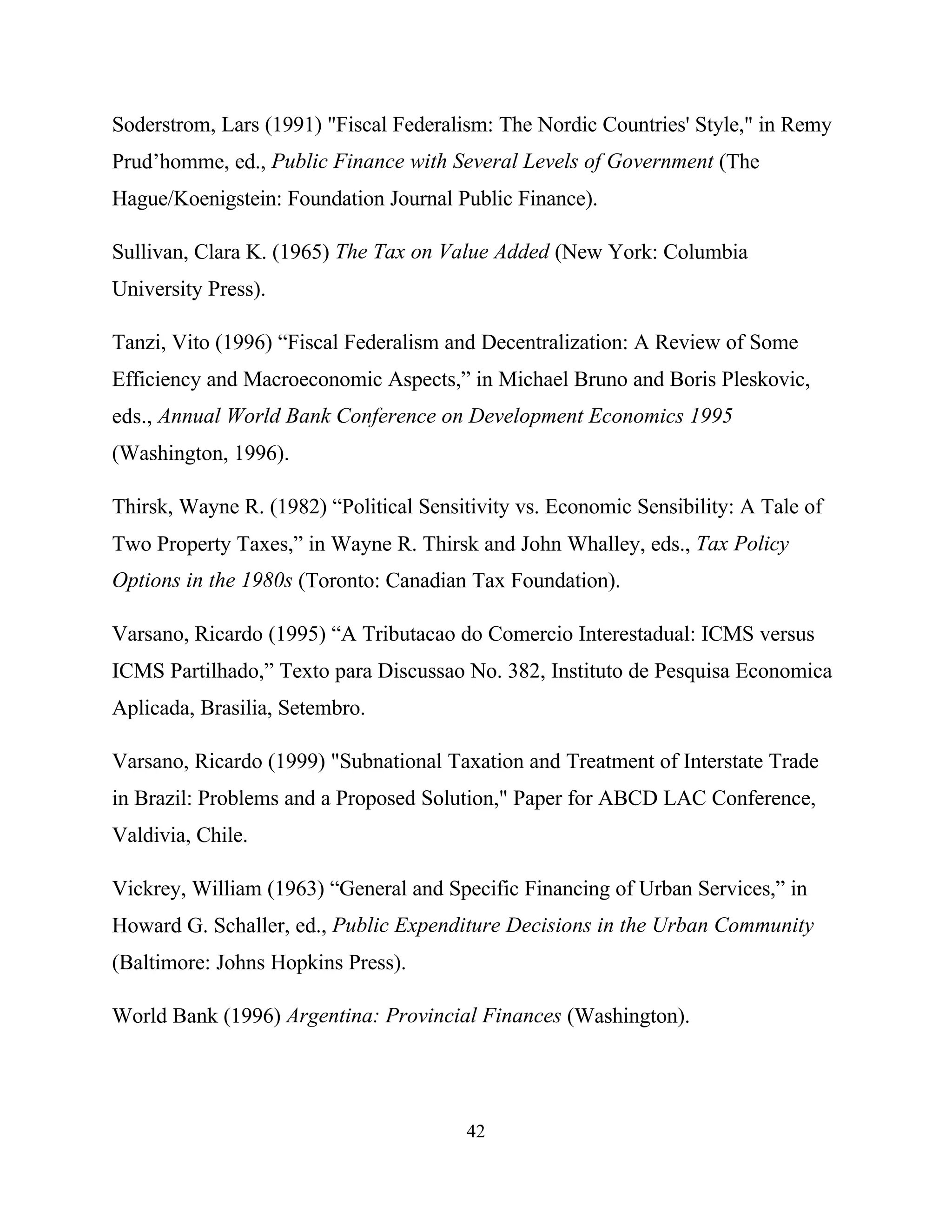 42
Soderstrom, Lars (1991) "Fiscal Federalism: The Nordic Countries' Style," in Remy
Prud’homme, ed., Public Finance with Several Levels of Government (The
Hague/Koenigstein: Foundation Journal Public Finance).
Sullivan, Clara K. (1965) The Tax on Value Added (New York: Columbia
University Press).
Tanzi, Vito (1996) “Fiscal Federalism and Decentralization: A Review of Some
Efficiency and Macroeconomic Aspects,” in Michael Bruno and Boris Pleskovic,
eds., Annual World Bank Conference on Development Economics 1995
(Washington, 1996).
Thirsk, Wayne R. (1982) “Political Sensitivity vs. Economic Sensibility: A Tale of
Two Property Taxes,” in Wayne R. Thirsk and John Whalley, eds., Tax Policy
Options in the 1980s (Toronto: Canadian Tax Foundation).
Varsano, Ricardo (1995) “A Tributacao do Comercio Interestadual: ICMS versus
ICMS Partilhado,” Texto para Discussao No. 382, Instituto de Pesquisa Economica
Aplicada, Brasilia, Setembro.
Varsano, Ricardo (1999) "Subnational Taxation and Treatment of Interstate Trade
in Brazil: Problems and a Proposed Solution," Paper for ABCD LAC Conference,
Valdivia, Chile.
Vickrey, William (1963) “General and Specific Financing of Urban Services,” in
Howard G. Schaller, ed., Public Expenditure Decisions in the Urban Community
(Baltimore: Johns Hopkins Press).
World Bank (1996) Argentina: Provincial Finances (Washington).
 