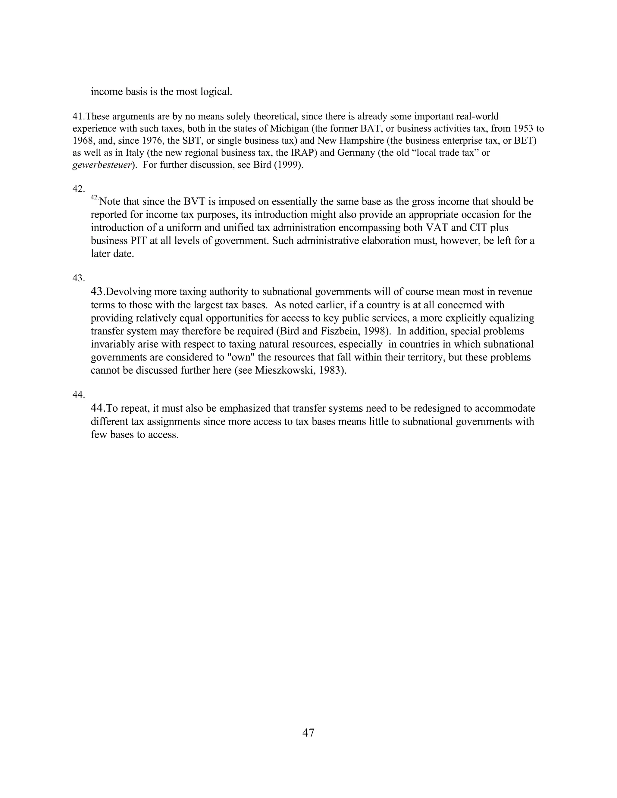 47
income basis is the most logical.
41.These arguments are by no means solely theoretical, since there is already some important real-world
experience with such taxes, both in the states of Michigan (the former BAT, or business activities tax, from 1953 to
1968, and, since 1976, the SBT, or single business tax) and New Hampshire (the business enterprise tax, or BET)
as well as in Italy (the new regional business tax, the IRAP) and Germany (the old “local trade tax” or
gewerbesteuer). For further discussion, see Bird (1999).
42.
42.
Note that since the BVT is imposed on essentially the same base as the gross income that should be
reported for income tax purposes, its introduction might also provide an appropriate occasion for the
introduction of a uniform and unified tax administration encompassing both VAT and CIT plus
business PIT at all levels of government. Such administrative elaboration must, however, be left for a
later date.
43.
43.Devolving more taxing authority to subnational governments will of course mean most in revenue
terms to those with the largest tax bases. As noted earlier, if a country is at all concerned with
providing relatively equal opportunities for access to key public services, a more explicitly equalizing
transfer system may therefore be required (Bird and Fiszbein, 1998). In addition, special problems
invariably arise with respect to taxing natural resources, especially in countries in which subnational
governments are considered to "own" the resources that fall within their territory, but these problems
cannot be discussed further here (see Mieszkowski, 1983).
44.
44.To repeat, it must also be emphasized that transfer systems need to be redesigned to accommodate
different tax assignments since more access to tax bases means little to subnational governments with
few bases to access.
 