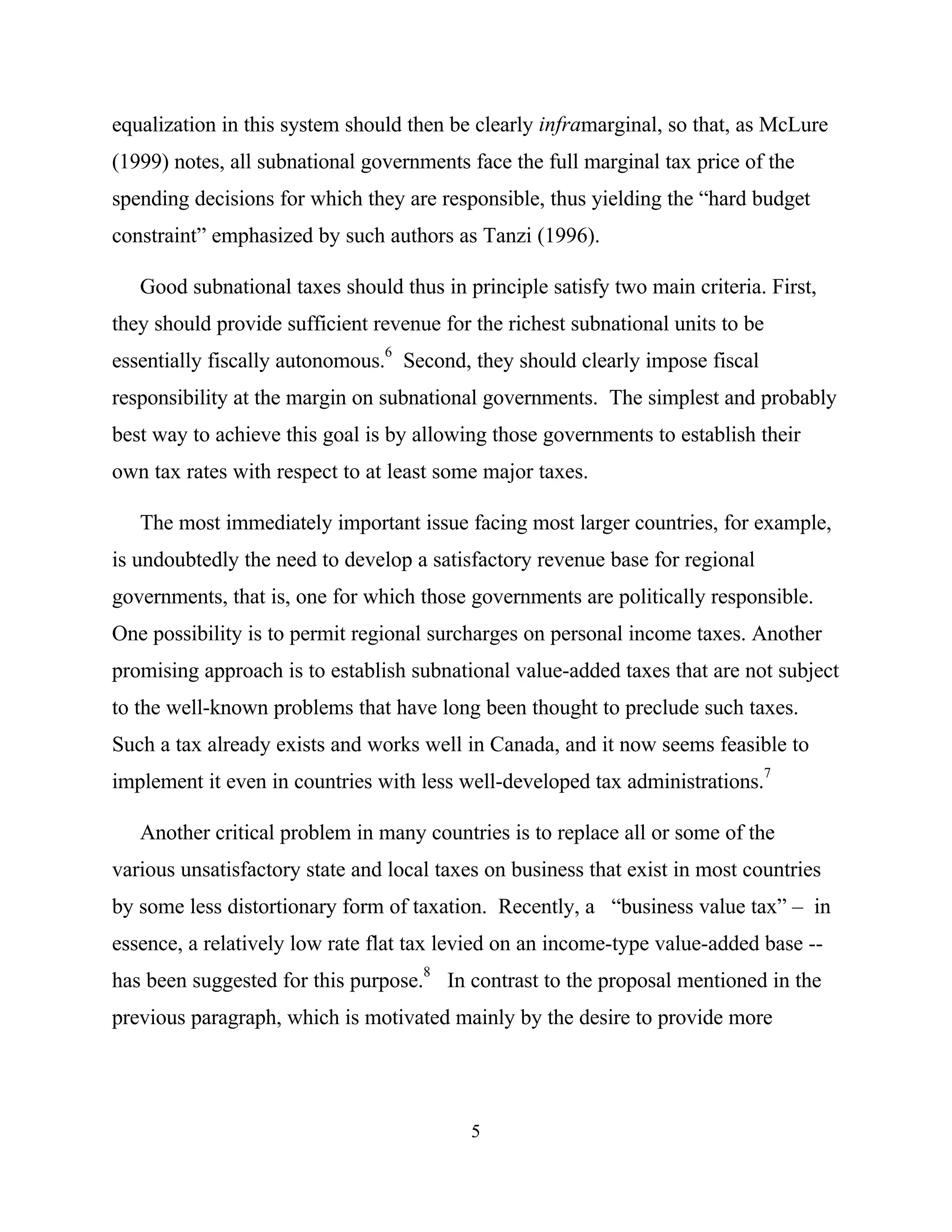 5
equalization in this system should then be clearly inframarginal, so that, as McLure
(1999) notes, all subnational governments face the full marginal tax price of the
spending decisions for which they are responsible, thus yielding the “hard budget
constraint” emphasized by such authors as Tanzi (1996).
Good subnational taxes should thus in principle satisfy two main criteria. First,
they should provide sufficient revenue for the richest subnational units to be
essentially fiscally autonomous.
6
Second, they should clearly impose fiscal
responsibility at the margin on subnational governments. The simplest and probably
best way to achieve this goal is by allowing those governments to establish their
own tax rates with respect to at least some major taxes.
The most immediately important issue facing most larger countries, for example,
is undoubtedly the need to develop a satisfactory revenue base for regional
governments, that is, one for which those governments are politically responsible.
One possibility is to permit regional surcharges on personal income taxes. Another
promising approach is to establish subnational value-added taxes that are not subject
to the well-known problems that have long been thought to preclude such taxes.
Such a tax already exists and works well in Canada, and it now seems feasible to
implement it even in countries with less well-developed tax administrations.7
Another critical problem in many countries is to replace all or some of the
various unsatisfactory state and local taxes on business that exist in most countries
by some less distortionary form of taxation. Recently, a “business value tax” – in
essence, a relatively low rate flat tax levied on an income-type value-added base --
has been suggested for this purpose.
8
In contrast to the proposal mentioned in the
previous paragraph, which is motivated mainly by the desire to provide more
 