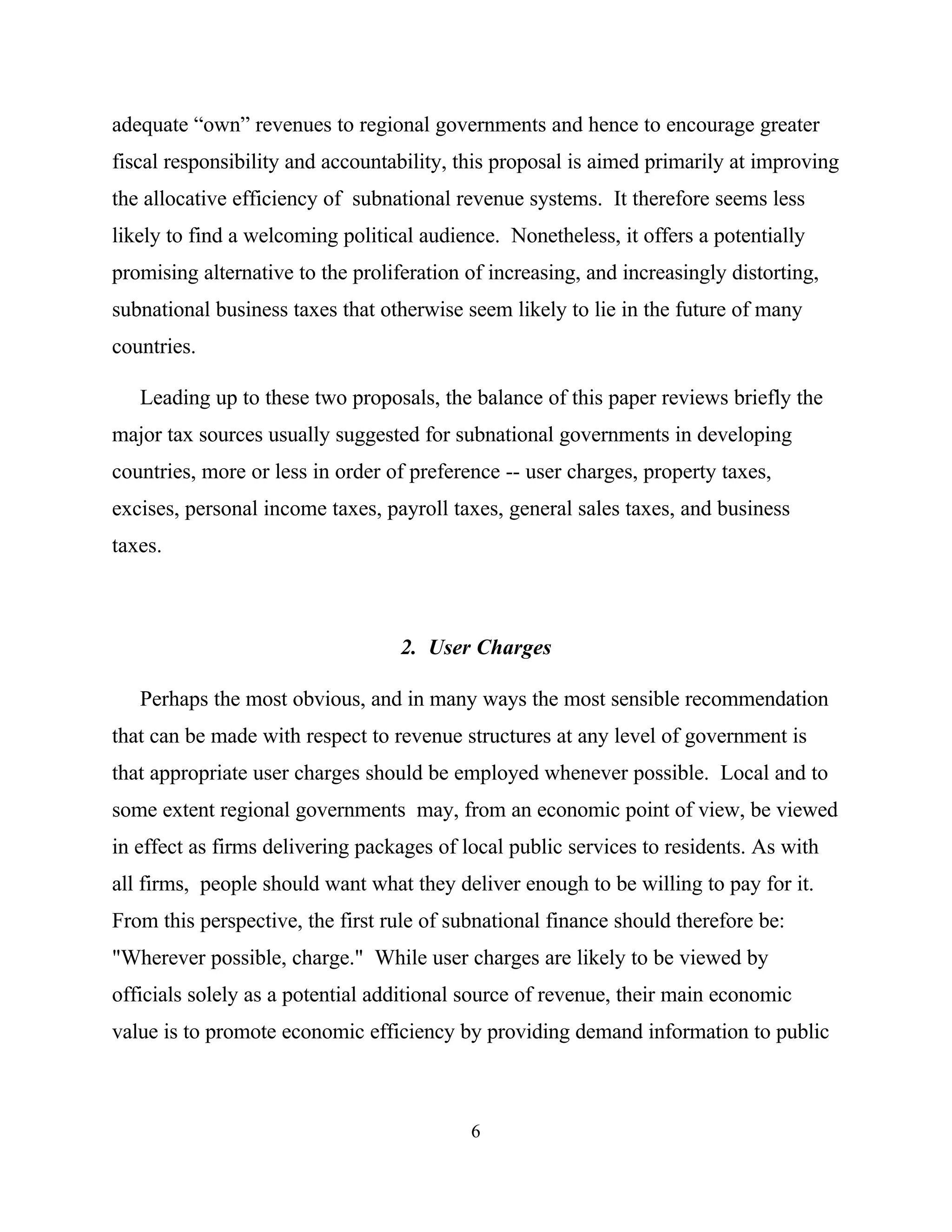 6
adequate “own” revenues to regional governments and hence to encourage greater
fiscal responsibility and accountability, this proposal is aimed primarily at improving
the allocative efficiency of subnational revenue systems. It therefore seems less
likely to find a welcoming political audience. Nonetheless, it offers a potentially
promising alternative to the proliferation of increasing, and increasingly distorting,
subnational business taxes that otherwise seem likely to lie in the future of many
countries.
Leading up to these two proposals, the balance of this paper reviews briefly the
major tax sources usually suggested for subnational governments in developing
countries, more or less in order of preference -- user charges, property taxes,
excises, personal income taxes, payroll taxes, general sales taxes, and business
taxes.
2. User Charges
Perhaps the most obvious, and in many ways the most sensible recommendation
that can be made with respect to revenue structures at any level of government is
that appropriate user charges should be employed whenever possible. Local and to
some extent regional governments may, from an economic point of view, be viewed
in effect as firms delivering packages of local public services to residents. As with
all firms, people should want what they deliver enough to be willing to pay for it.
From this perspective, the first rule of subnational finance should therefore be:
"Wherever possible, charge." While user charges are likely to be viewed by
officials solely as a potential additional source of revenue, their main economic
value is to promote economic efficiency by providing demand information to public
 