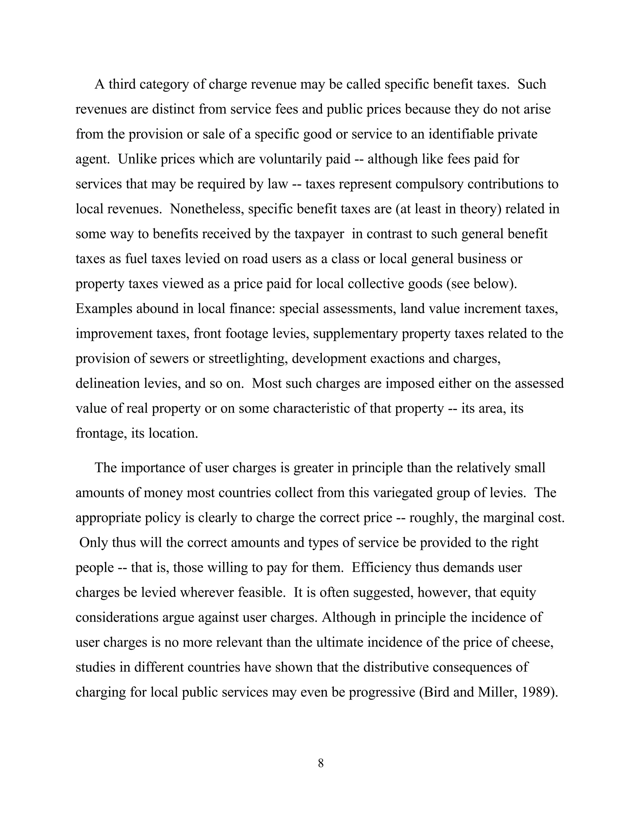8
A third category of charge revenue may be called specific benefit taxes. Such
revenues are distinct from service fees and public prices because they do not arise
from the provision or sale of a specific good or service to an identifiable private
agent. Unlike prices which are voluntarily paid -- although like fees paid for
services that may be required by law -- taxes represent compulsory contributions to
local revenues. Nonetheless, specific benefit taxes are (at least in theory) related in
some way to benefits received by the taxpayer in contrast to such general benefit
taxes as fuel taxes levied on road users as a class or local general business or
property taxes viewed as a price paid for local collective goods (see below).
Examples abound in local finance: special assessments, land value increment taxes,
improvement taxes, front footage levies, supplementary property taxes related to the
provision of sewers or streetlighting, development exactions and charges,
delineation levies, and so on. Most such charges are imposed either on the assessed
value of real property or on some characteristic of that property -- its area, its
frontage, its location.
The importance of user charges is greater in principle than the relatively small
amounts of money most countries collect from this variegated group of levies. The
appropriate policy is clearly to charge the correct price -- roughly, the marginal cost.
Only thus will the correct amounts and types of service be provided to the right
people -- that is, those willing to pay for them. Efficiency thus demands user
charges be levied wherever feasible. It is often suggested, however, that equity
considerations argue against user charges. Although in principle the incidence of
user charges is no more relevant than the ultimate incidence of the price of cheese,
studies in different countries have shown that the distributive consequences of
charging for local public services may even be progressive (Bird and Miller, 1989).
 