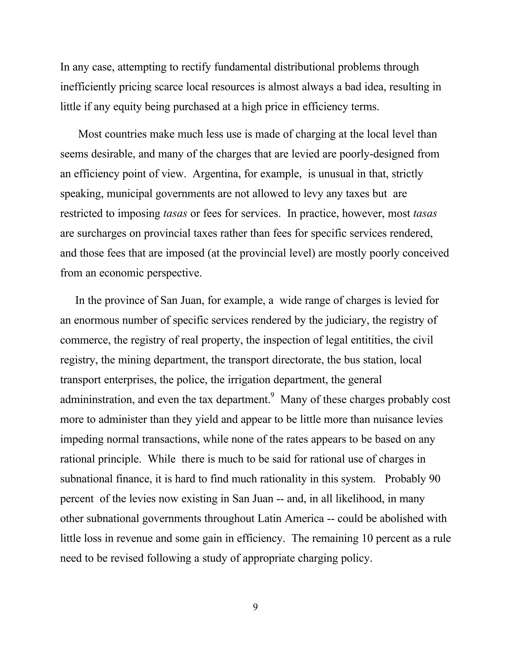 9
In any case, attempting to rectify fundamental distributional problems through
inefficiently pricing scarce local resources is almost always a bad idea, resulting in
little if any equity being purchased at a high price in efficiency terms.
Most countries make much less use is made of charging at the local level than
seems desirable, and many of the charges that are levied are poorly-designed from
an efficiency point of view. Argentina, for example, is unusual in that, strictly
speaking, municipal governments are not allowed to levy any taxes but are
restricted to imposing tasas or fees for services. In practice, however, most tasas
are surcharges on provincial taxes rather than fees for specific services rendered,
and those fees that are imposed (at the provincial level) are mostly poorly conceived
from an economic perspective.
In the province of San Juan, for example, a wide range of charges is levied for
an enormous number of specific services rendered by the judiciary, the registry of
commerce, the registry of real property, the inspection of legal entitities, the civil
registry, the mining department, the transport directorate, the bus station, local
transport enterprises, the police, the irrigation department, the general
admininstration, and even the tax department.9
Many of these charges probably cost
more to administer than they yield and appear to be little more than nuisance levies
impeding normal transactions, while none of the rates appears to be based on any
rational principle. While there is much to be said for rational use of charges in
subnational finance, it is hard to find much rationality in this system. Probably 90
percent of the levies now existing in San Juan -- and, in all likelihood, in many
other subnational governments throughout Latin America -- could be abolished with
little loss in revenue and some gain in efficiency. The remaining 10 percent as a rule
need to be revised following a study of appropriate charging policy.
 