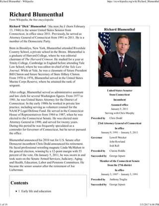 Richard Blumenthal
United States Senator
from Connecticut
Incumbent
Assumed office
January 5, 2011
Serving with Chris Murphy
Preceded by Chris Dodd
23rd Attorney General of Connecticut
In office
January 9, 1991 – January 5, 2011
Governor Lowell Weicker
John Rowland
Jodi Rell
Preceded by Clarine Riddle
Succeeded by George Jepsen
Member of the Connecticut Senate
from the 27th district
In office
January 3, 1987 – January 3, 1991
Preceded by Anthony Truglia
Succeeded by George Jepsen
Richard Blumenthal
From Wikipedia, the free encyclopedia
Richard "Dick" Blumenthal /ˈbluːmənˌθɑːl/ (born February
13, 1946) is the senior United States Senator from
Connecticut, in office since 2011. Previously, he served as
Attorney General of Connecticut from 1991 to 2011. He is a
member of the Democratic Party.
Born in Brooklyn, New York, Blumenthal attended Riverdale
Country School, a private school in the Bronx. Blumenthal is
a graduate of Harvard College, where he was editorial
chairman of The Harvard Crimson. He studied for a year at
Trinity College, Cambridge in England before attending Yale
Law School, where he was editor-in-chief of the Yale Law
Journal. While at Yale, he was a classmate of future President
Bill Clinton and future Secretary of State Hillary Clinton.
From 1970 to 1976, Blumenthal served in the United States
Marine Corps Reserve, where he attained the rank of
sergeant.
After college, Blumenthal served as administrative assistant
and law clerk for several Washington figures. From 1977 to
1981, he was United States Attorney for the District of
Connecticut. In the early 1980s he worked in private law
practice, including serving as volunteer counsel for the
NAACP Legal Defense Fund. He served in the Connecticut
House of Representatives from 1984 to 1987, when he was
elected to the Connecticut Senate. He was elected state
Attorney General in 1990, and served for twenty years.
During this period he was frequently speculated as a
contender for Governor of Connecticut, but he never pursued
the office.
Blumenthal announced his 2010 run for U.S. Senate after
Democrat incumbent Chris Dodd announced his retirement.
He faced professional wrestling magnate Linda McMahon in
the general election, winning by a 12-point margin with 55
percent of the vote. On January 5, 2011, he was sworn in and
took seats on the Senate Armed Services; Judiciary; Aging;
and Health, Education, Labor and Pensions Committees. He
became the senior senator after the retirement of Joe
Lieberman.
Contents
1 Early life and education
Richard Blumenthal - Wikipedia https://en.wikipedia.org/wiki/Richard_Blumenthal
1 of 19 3/5/2017 6:06 PM
 