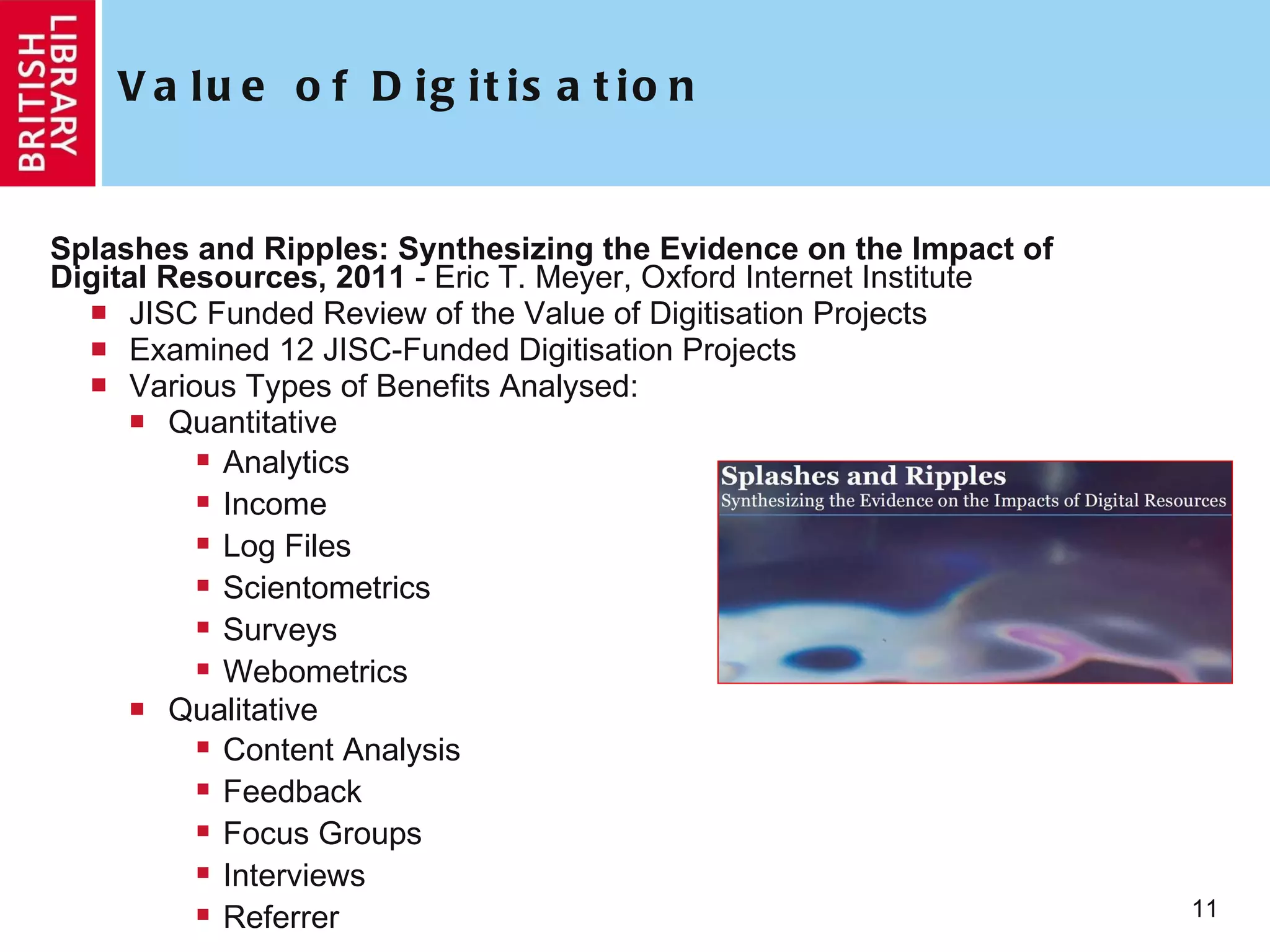Value of Digitisation Splashes and Ripples: Synthesizing the Evidence on the Impact of Digital Resources, 2011  -  Eric T. Meyer, Oxford Internet Institute JISC Funded Review of the Value of Digitisation Projects Examined 12 JISC-Funded Digitisation Projects Various Types of Benefits Analysed:  Quantitative Analytics Income Log Files Scientometrics Surveys Webometrics Qualitative Content Analysis Feedback Focus Groups Interviews Referrer 