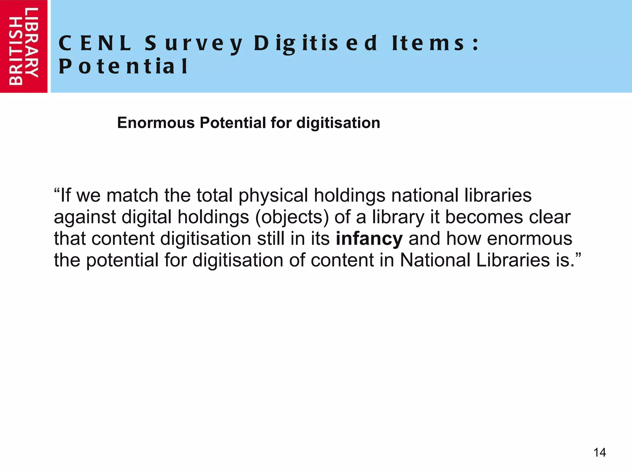 CENL Survey Digitised Items: Potential Enormous Potential for digitisation “ If we match the total physical holdings national libraries against digital holdings (objects) of a library it becomes clear that content digitisation still in its  infancy  and how enormous the potential for digitisation of content in National Libraries is.” 