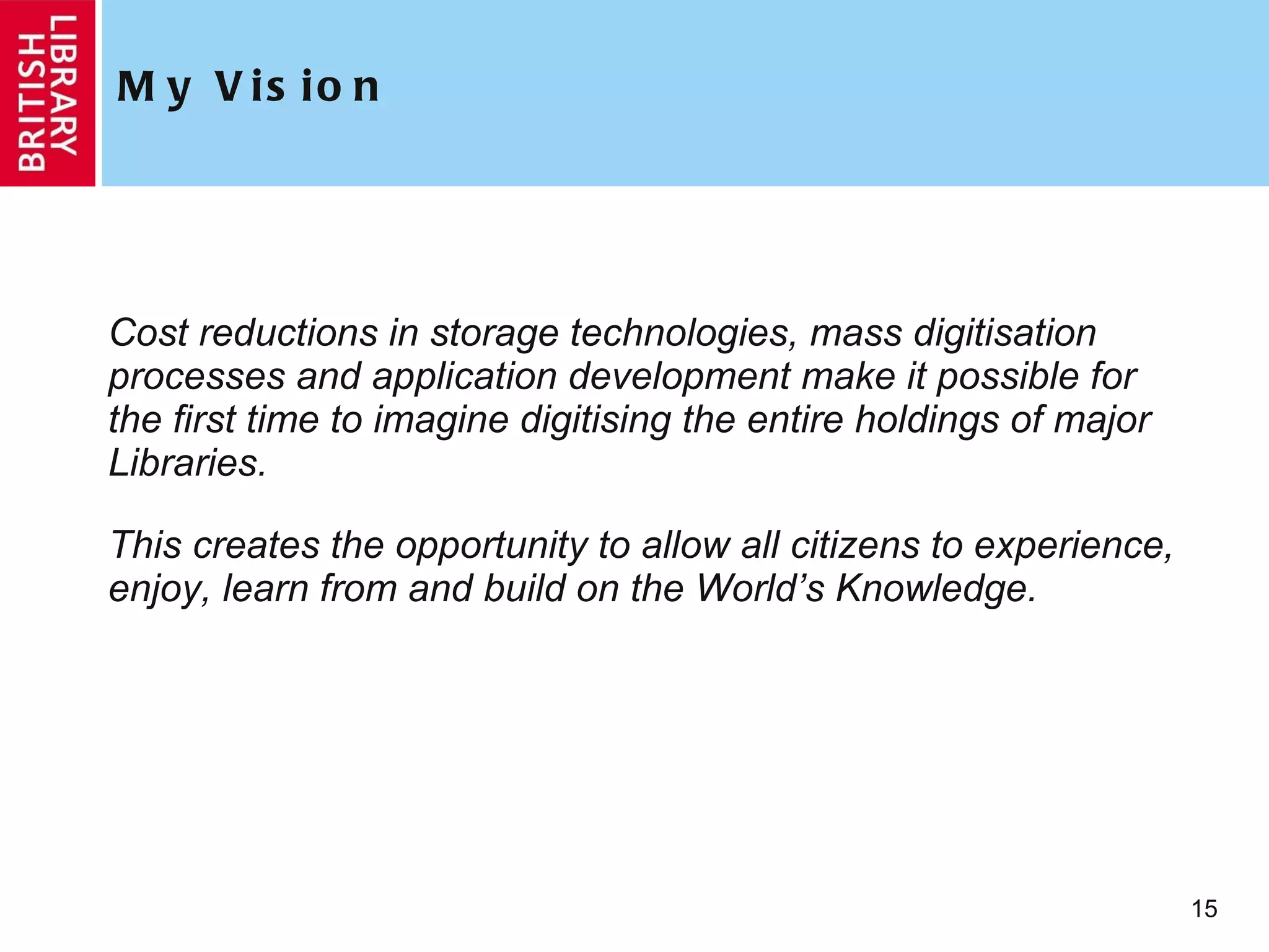 My Vision Cost reductions in storage technologies, mass digitisation processes and application development make it possible for the first time to imagine digitising the entire holdings of major Libraries.  This creates the opportunity to allow all citizens to experience, enjoy, learn from and build on the World’s Knowledge. 