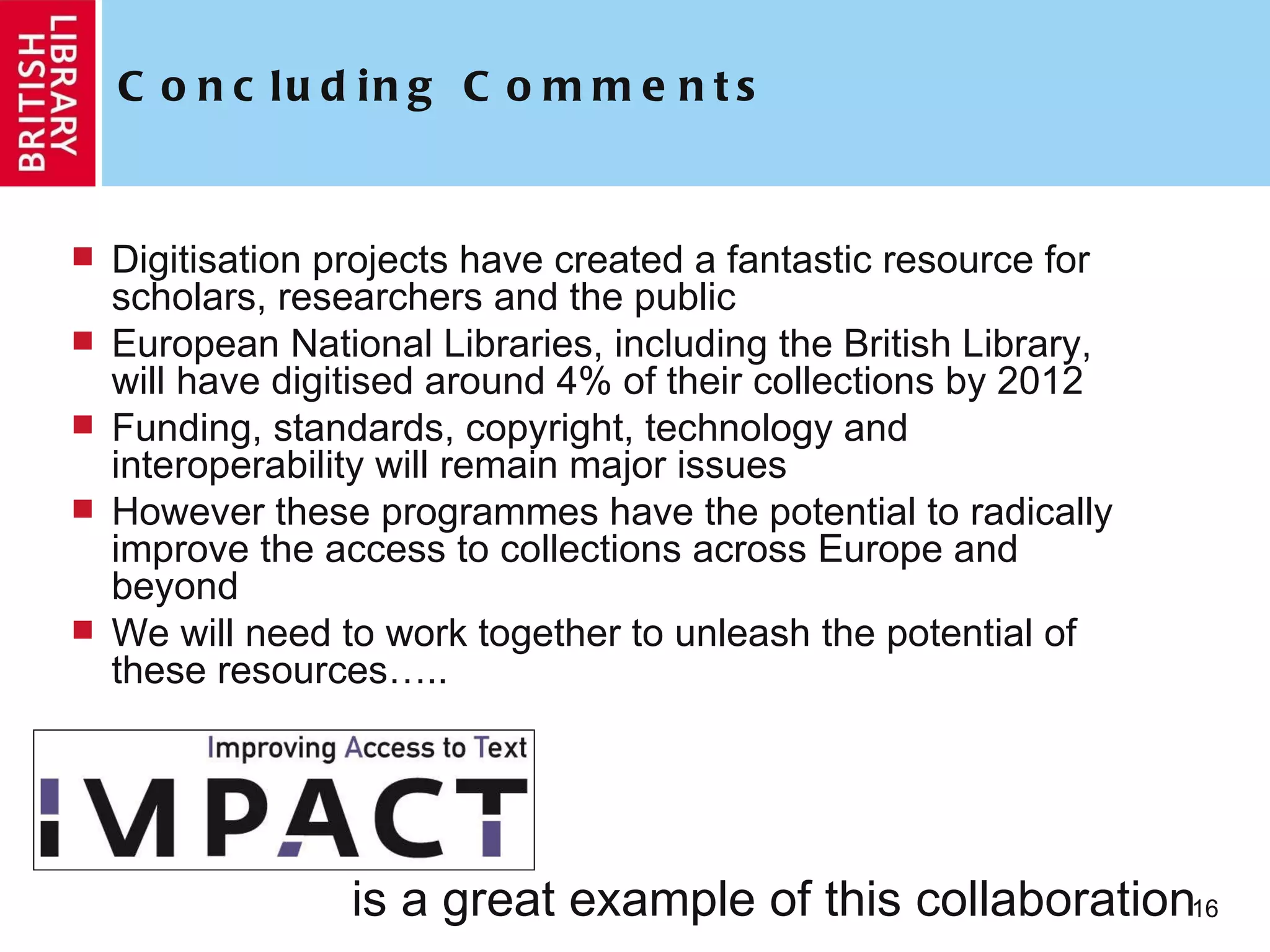 Concluding Comments Digitisation projects have created a fantastic resource for scholars, researchers and the public European National Libraries, including the British Library, will have digitised around 4% of their collections by 2012 Funding, standards, copyright, technology and interoperability will remain major issues However these programmes have the potential to radically improve the access to collections across Europe and beyond We will need to work together to unleash the potential of these resources….. is a great example of this collaboration 