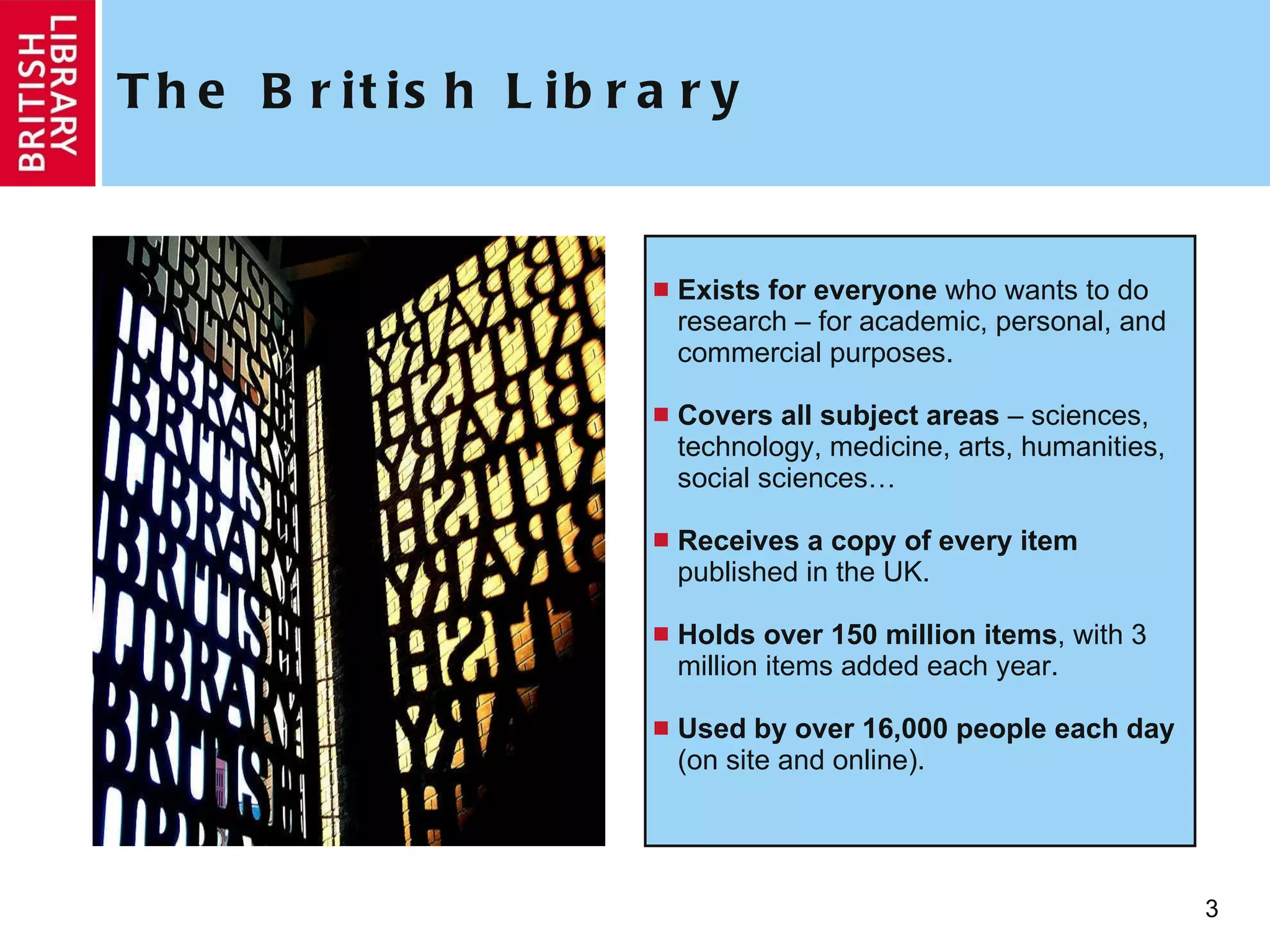 The British Library Exists for everyone  who wants to do research – for academic, personal, and commercial purposes.  Covers all subject areas  – sciences, technology, medicine, arts, humanities, social sciences… Receives a copy of every item  published in the UK. Holds over 150 million items , with 3 million items added each year. Used by over 16,000 people each day  (on site and online). 