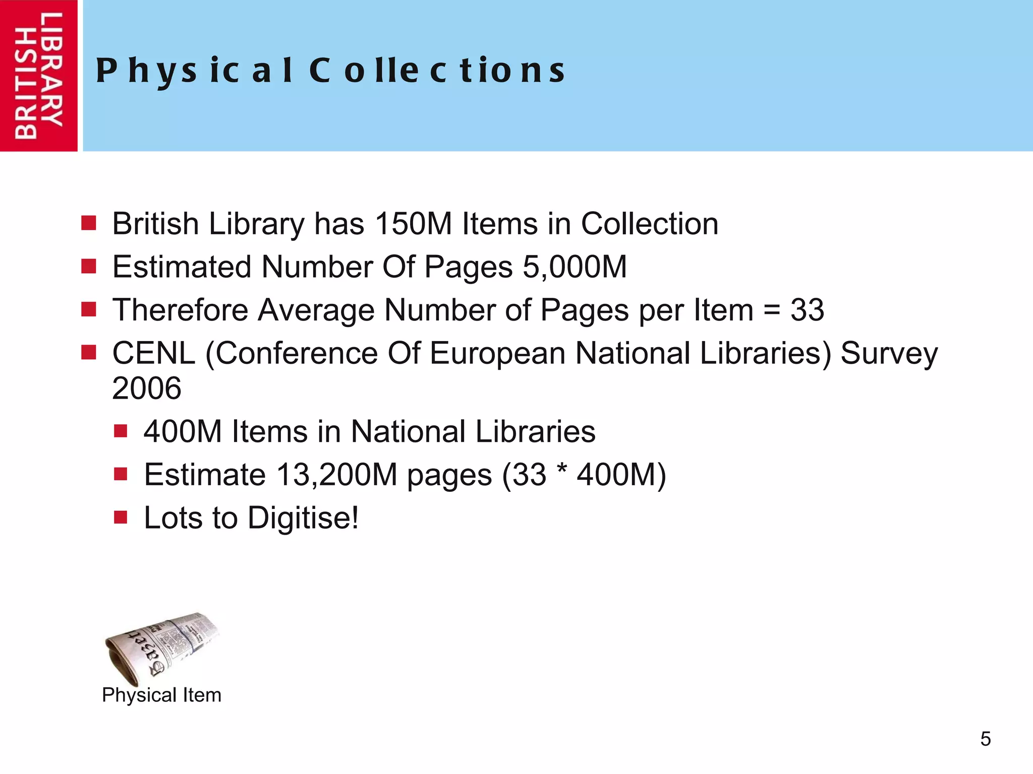 Physical Collections British Library has 150M Items in Collection Estimated Number Of Pages 5,000M Therefore Average Number of Pages per Item = 33 CENL (Conference Of European National Libraries) Survey 2006 400M Items in National Libraries Estimate 13,200M pages (33 * 400M) Lots to Digitise! Physical Item 