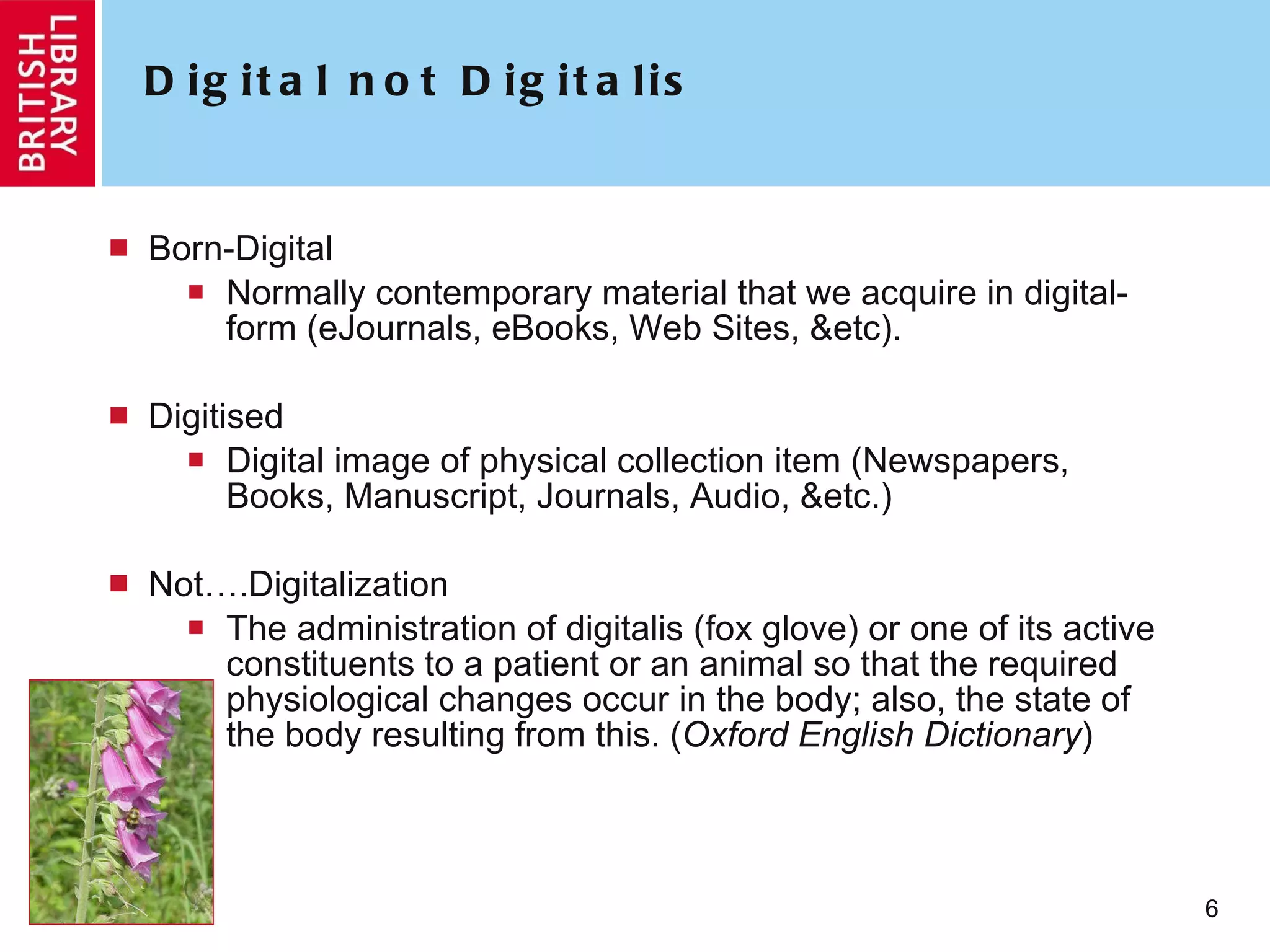 Digital not Digitalis Born-Digital Normally contemporary material that we acquire in digital-form (eJournals, eBooks, Web Sites, &etc). Digitised Digital image of physical collection item (Newspapers, Books, Manuscript, Journals, Audio, &etc.) Not….Digitalization The administration of digitalis (fox glove) or one of its active constituents to a patient or an animal so that the required physiological changes occur in the body; also, the state of the body resulting from this. ( Oxford English Dictionary ) 