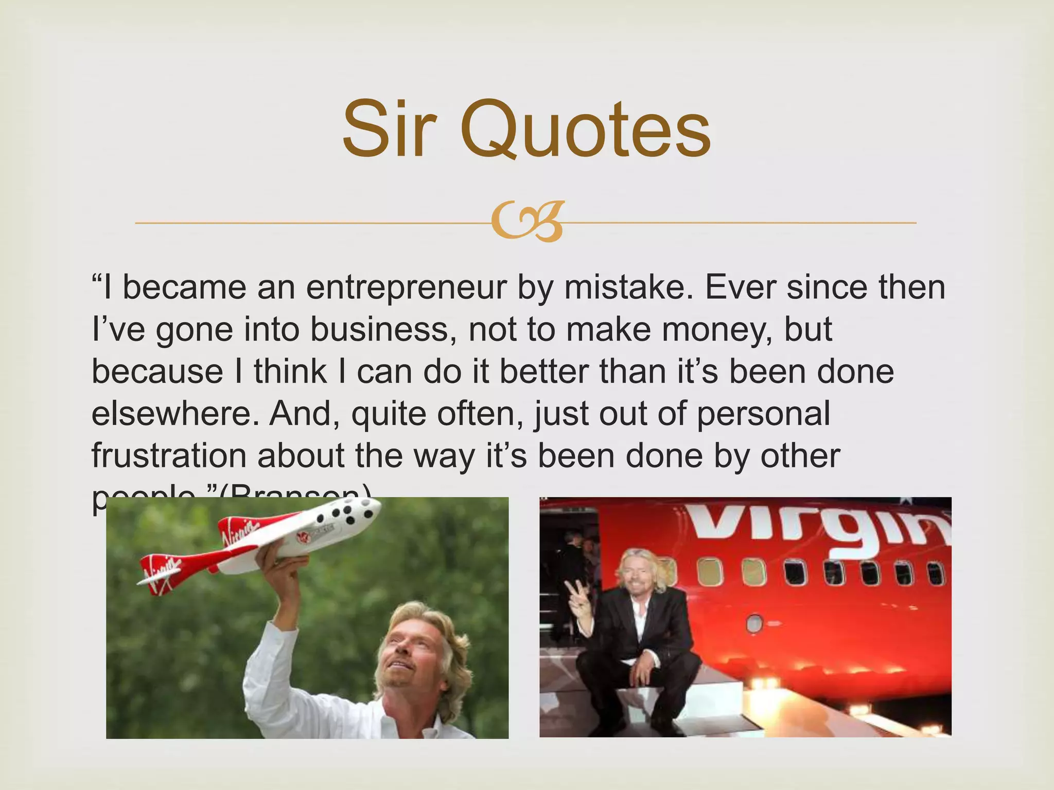 Sir Quotes 
 
“I became an entrepreneur by mistake. Ever since then 
I’ve gone into business, not to make money, but 
because I think I can do it better than it’s been done 
elsewhere. And, quite often, just out of personal 
frustration about the way it’s been done by other 
people.”(Branson) 
 