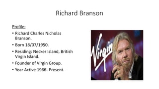 Richard Branson
Profile:
• Richard Charles Nicholas
Branson.
• Born 18/07/1950.
• Residing: Necker Island, British
Virgin Island.
• Founder of Virgin Group.
• Year Active 1966- Present.
 