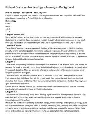 Richard Branson - Numerology - Astrology - Background
Richard Branson - date of birth - 18th July 1950
English business magnate, best known for his Virgin brand of over 360 companies, he is the 236th
richest person according to Forbes' 2008 list of billionaires.
Numerology
Chart:
-----9
--5--8
11--7
Life path number 31/4
Being a 4, he's a hard worker, that's plain, but he's also a 'passive 4' which means he has extra
challenges to overcome. It just shows what you can do even with certain weaknesses in your chart.
Mind you, he also has two lines of strength: The Line of Determination and The Line of Action.
The Line of Action
These 'higher' numbers carry an increased vibration which, when combined in this line, create a
powerful energy stimulating action, movement, and quick responses. People with this line will not
procrastinate once the decision has been made to act. The physical power and intensity of this line
has to be tempered by proper rest and a healthy lifestyle. Plenty of fresh air is required to release the
tensions that could lead to nervous headaches.
Life path 4
The number 4 is primarily concerned with the practical demands of the material world. The 4 does not
possess the spark of originality but is firmly rooted in the Earth and symbolizes loyalty and dedication
through self-discipline. They are generally referred to as the workers of the world, who must strive
diligently to achieve their goals.
Those who resist the self-discipline that leads to fulfillment on this path can experience extreme
frustrations in their daily lives: they will fail in business if they constantly seek shortcuts: they risk
alienating their friends and family if they pursue unconventional behavior or a fad that they may hope
'gets them out of the rat race'.
People with the 'passive' trait can be: careless over details, resist new methods, narrow, must see
practicality before accepting ideas, and fight intellectualism.
Life path 31/4
To compensate for insecurity, many 31/4s develop highly ambitious, even egotistical personas - big
egos that work to prove their worth as they strive to stay in a superior position due to fears of
inferiority beneath the surface.
However, the combination of strong foundation energy, creative energy, and expressive energy gives
rise to a well-balanced, synergistic blend of strength, sensitivity, and creativity. This blend, along with
a drive for security and strong ambitions, creates a multi-faceted potential for success. When these
drives and qualities are working in harmony, 31/4s can accomplish their highest aspirations.
 