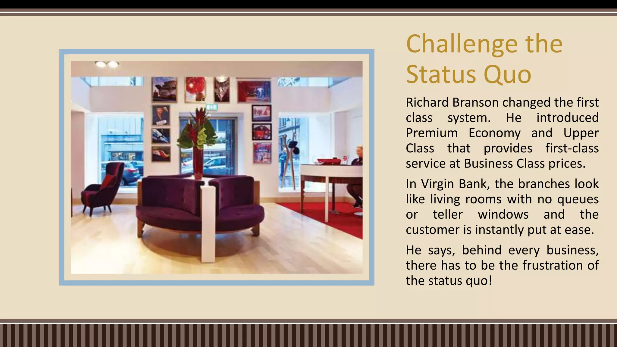 Richard Branson changed the first
class system. He introduced
Premium Economy and Upper
Class that provides first-class
service at Business Class prices.
In Virgin Bank, the branches look
like living rooms with no queues
or teller windows and the
customer is instantly put at ease.
He says, behind every business,
there has to be the frustration of
the status quo!
Challenge the
Status Quo
 