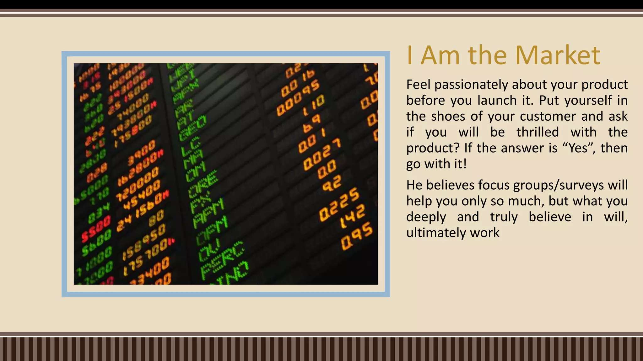 Feel passionately about your product
before you launch it. Put yourself in
the shoes of your customer and ask
if you will be thrilled with the
product? If the answer is “Yes”, then
go with it!
He believes focus groups/surveys will
help you only so much, but what you
deeply and truly believe in will,
ultimately work
I Am the Market
 