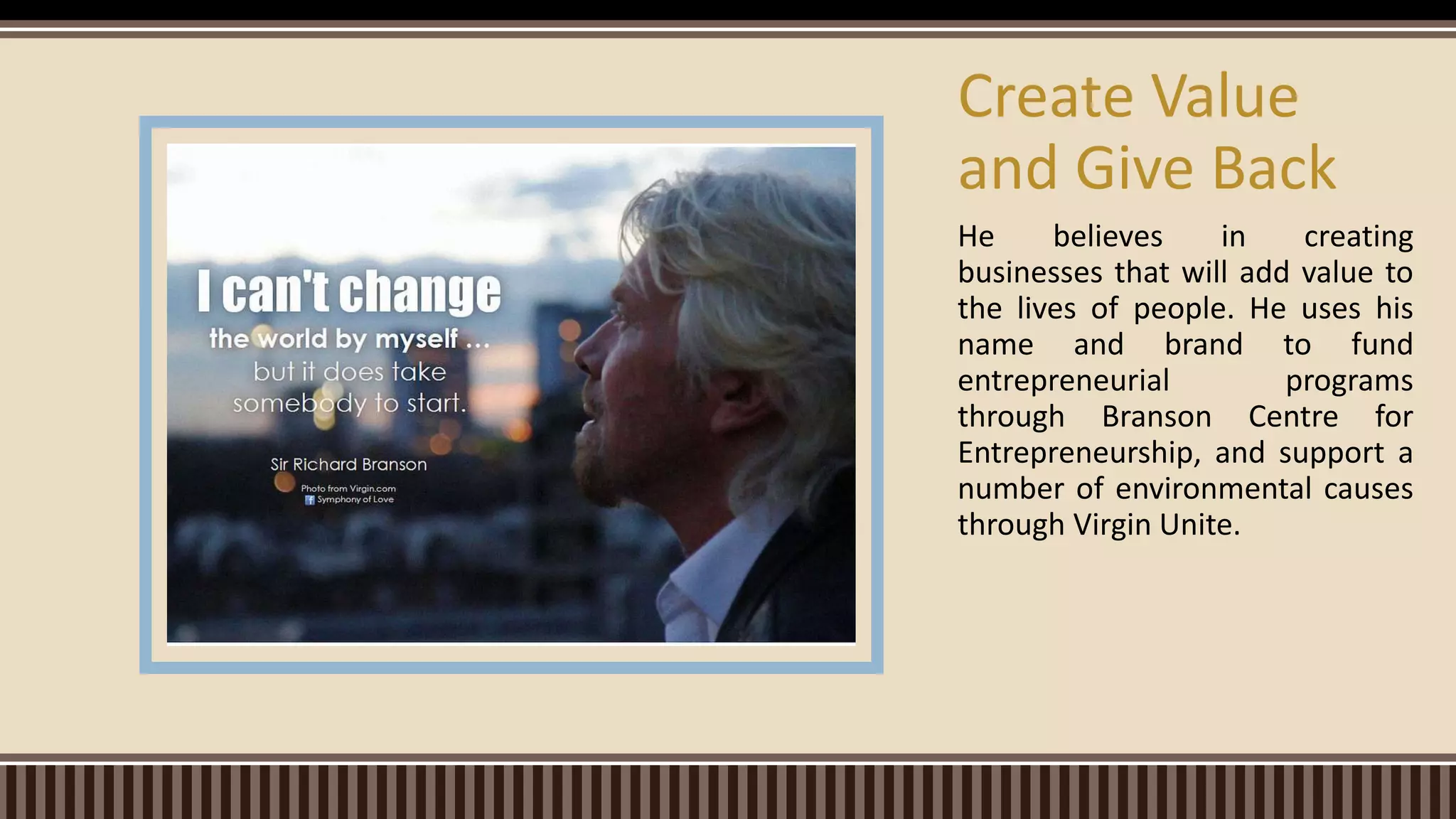 He believes in creating
businesses that will add value to
the lives of people. He uses his
name and brand to fund
entrepreneurial programs
through Branson Centre for
Entrepreneurship, and support a
number of environmental causes
through Virgin Unite.
Create Value
and Give Back
 
