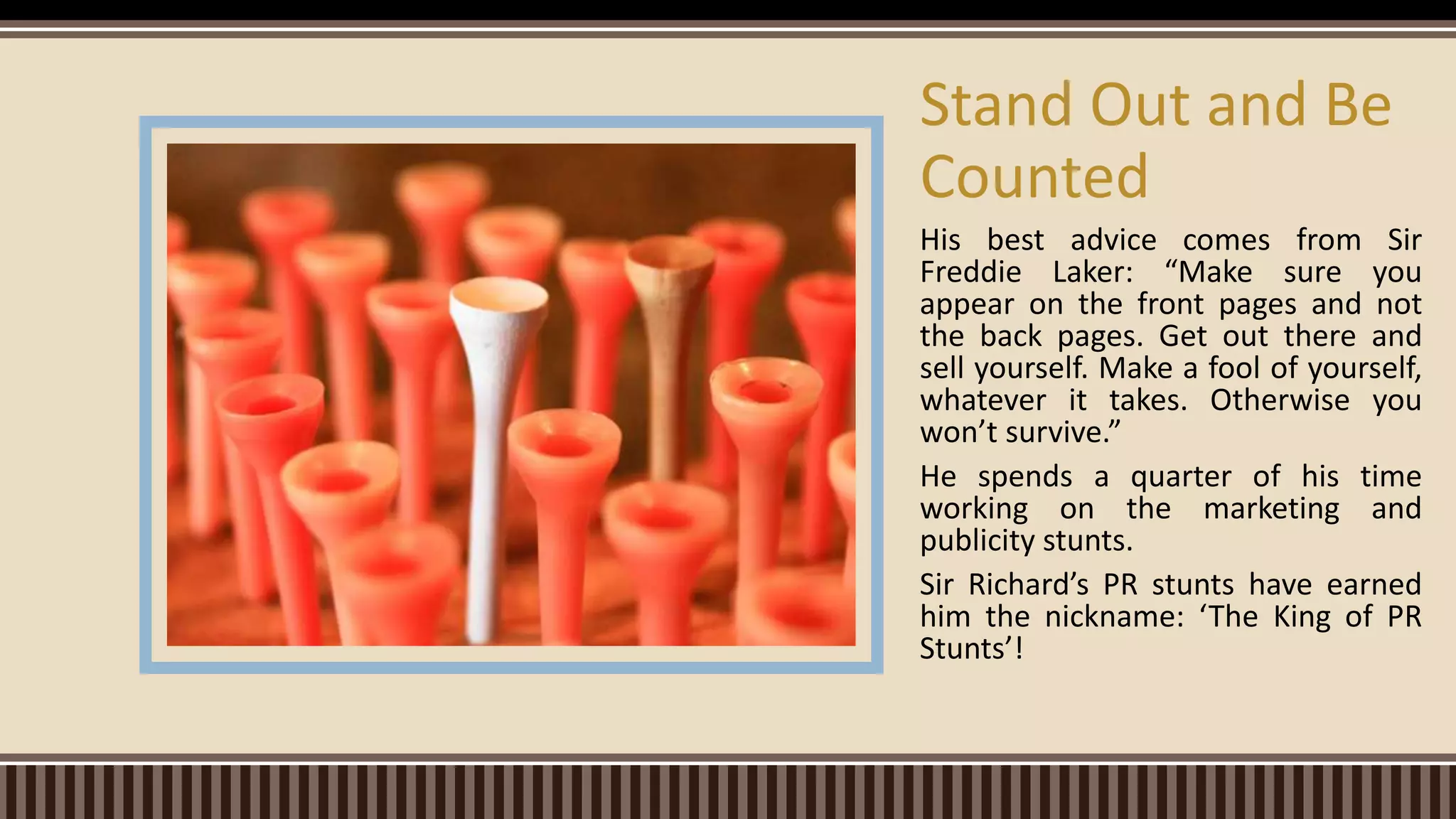 His best advice comes from Sir
Freddie Laker: “Make sure you
appear on the front pages and not
the back pages. Get out there and
sell yourself. Make a fool of yourself,
whatever it takes. Otherwise you
won’t survive.”
He spends a quarter of his time
working on the marketing and
publicity stunts.
Sir Richard’s PR stunts have earned
him the nickname: ‘The King of PR
Stunts’!
Stand Out and Be
Counted
 