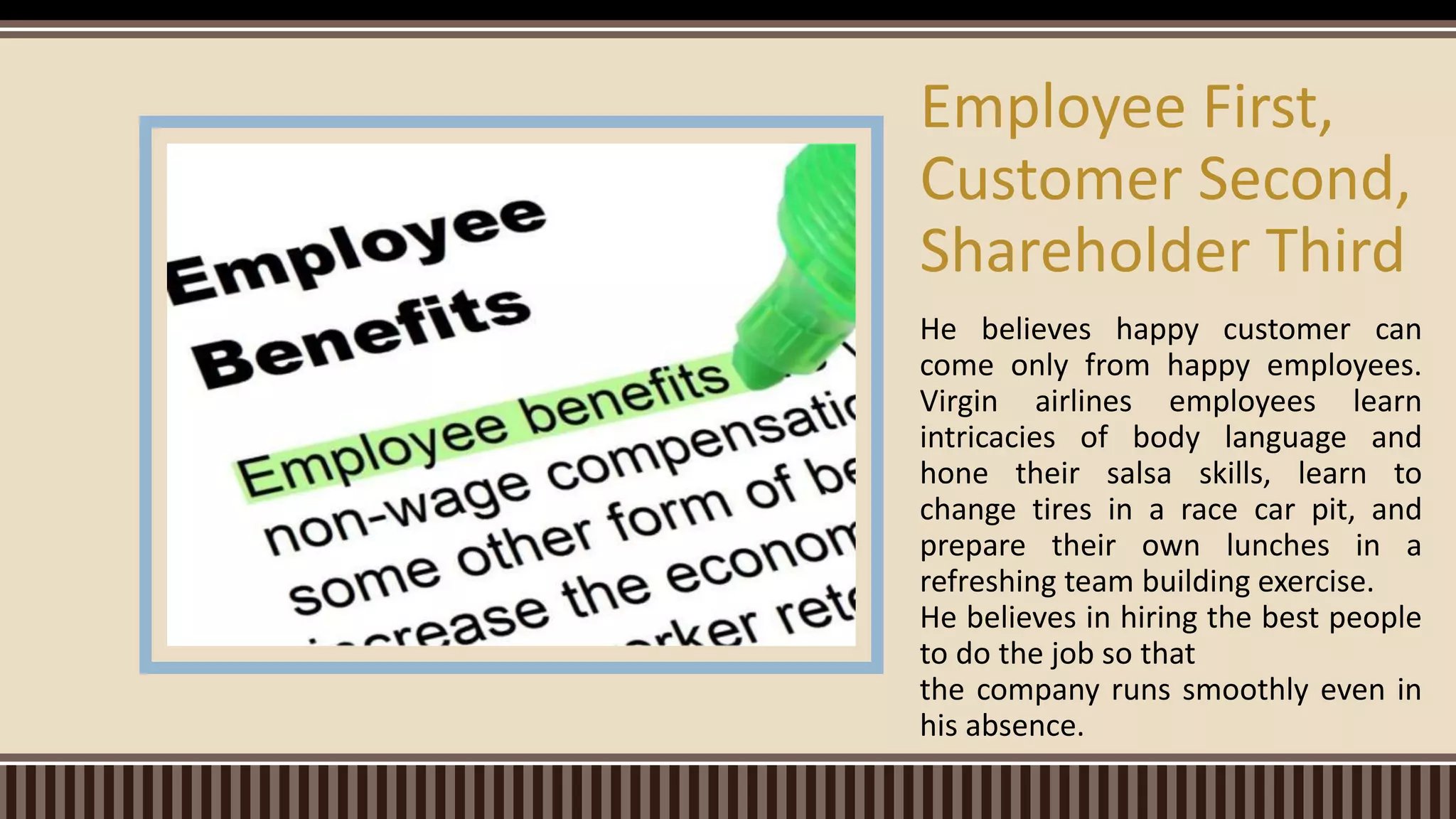 He believes happy customer can
come only from happy employees.
Virgin airlines employees learn
intricacies of body language and
hone their salsa skills, learn to
change tires in a race car pit, and
prepare their own lunches in a
refreshing team building exercise.
He believes in hiring the best people
to do the job so that
the company runs smoothly even in
his absence.
Employee First,
Customer Second,
Shareholder Third
 