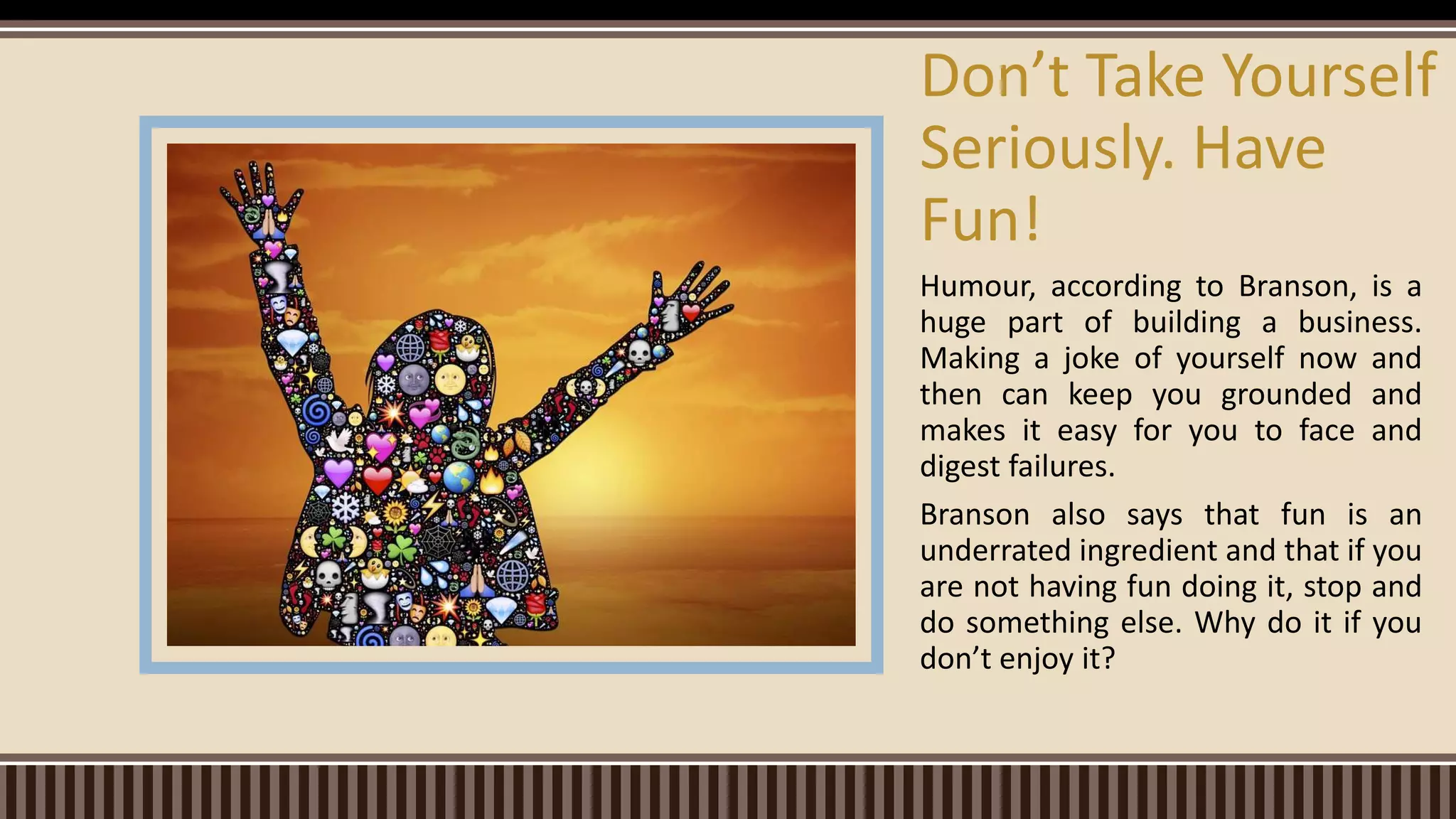Humour, according to Branson, is a
huge part of building a business.
Making a joke of yourself now and
then can keep you grounded and
makes it easy for you to face and
digest failures.
Branson also says that fun is an
underrated ingredient and that if you
are not having fun doing it, stop and
do something else. Why do it if you
don’t enjoy it?
Don’t Take Yourself
Seriously. Have
Fun!
 