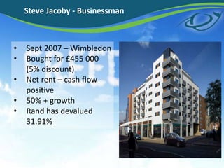 Steve Jacoby - Businessman
? Sept 2007 C Wimbledon
? Bought for ?455 000
(5% discount)
? Net rent C cash flow
positive
? 50% + growth
? Rand has devalued
31.91%
 