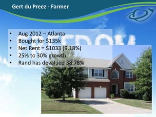 Gert du Preez - Farmer
? Aug 2012 C Atlanta
? Bought for $135k
? Net Rent = $1033 (9.18%)
? 25% to 30% growth
? Rand has devalued 38.78%
 