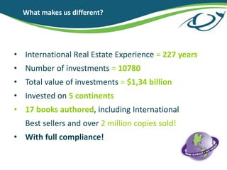 What makes us different?
? International Real Estate Experience = 227 years
? Number of investments = 10780
? Total value of investments = $1,34 billion
? Invested on 5 continents
? 17 books authored, including International
Best sellers and over 2 million copies sold!
? With full compliance!
 